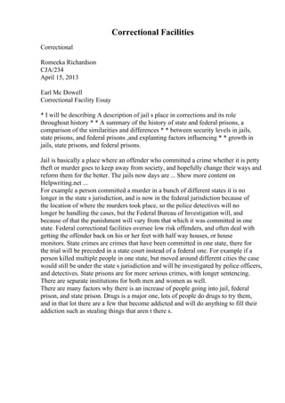 Correctional Facilities
Correctional
Romeeka Richardson
CJA/234
April 15, 2013
Earl Mc Dowell
Correctional Facility Essay
* I will be describing A description of jail s place in corrections and its role
throughout history * * A summary of the history of state and federal prisons, a
comparison of the similarities and differences * * between security levels in jails,
state prisons, and federal prisons ,and explanting factors influencing * * growth in
jails, state prisons, and federal prisons.
Jail is basically a place where an offender who committed a crime whether it is petty
theft or murder goes to keep away from society, and hopefully change their ways and
reform them for the better. The jails now days are ... Show more content on
Helpwriting.net ...
For example a person committed a murder in a bunch of different states it is no
longer in the state s jurisdiction, and is now in the federal jurisdiction because of
the location of where the murders took place, so the police detectives will no
longer be handling the cases, but the Federal Bureau of Investigation will, and
because of that the punishment will vary from that which it was committed in one
state. Federal correctional facilities oversee low risk offenders, and often deal with
getting the offender back on his or her feet with half way houses, or house
monitors. State crimes are crimes that have been committed in one state, there for
the trial will be preceded in a state court instead of a federal one. For example if a
person killed multiple people in one state, but moved around different cities the case
would still be under the state s jurisdiction and will be investigated by police officers,
and detectives. State prisons are for more serious crimes, with longer sentencing.
There are separate institutions for both men and women as well.
There are many factors why there is an increase of people going into jail, federal
prison, and state prison. Drugs is a major one, lots of people do drugs to try them,
and in that lot there are a few that become addicted and will do anything to fill their
addiction such as stealing things that aren t there s.
 