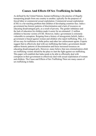 Causes And Effects Of Sex Trafficking In India
As defined by the United Nations, human trafficking is the practice of illegally
transporting people from one country to another, typically for the purposes of
forced labor or commercial sexual exploitation. Commercial sexual exploitation
(CSE) is a far reaching problem that children of developing countries face. India s
government has historic patterns of discrimination and a lack of resources on
educating disadvantaged girls, as a result of poverty. The gender imbalance and
the lack of education for children made it easier for an estimated 1.2 million
children to become victims of CSE. However, India s government is extremely
vulnerable to corruption. Reigning from a history of misogynistic beliefs, India s
government is biased against women and children who report trafficking. Plus, it is
all too easy for traffickers to bribe police and other law enforcement agents. Experts
suggest that to effectively deal with sex trafficking that India s government should
address historic patterns of discrimination and focus increased resources on
educating disadvantaged girls. However, many believe that non criminalization child
sex trafficking victims should be the place to start the fight against sex trafficking.
This paper will establish that India needs to be able to efficiently deal with
corruption in their government to effectively deal with sexual exploitation of women
and children. The Cause and Effects of Sex Trafficking There are many causes of
sex trafficking in India.
 