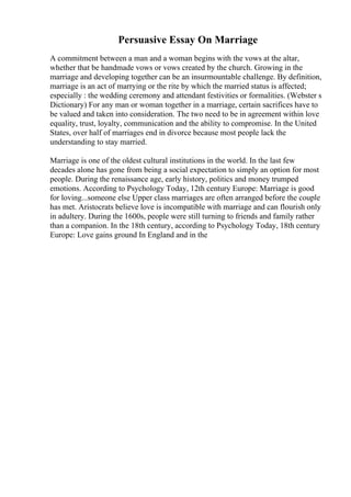 Persuasive Essay On Marriage
A commitment between a man and a woman begins with the vows at the altar,
whether that be handmade vows or vows created by the church. Growing in the
marriage and developing together can be an insurmountable challenge. By definition,
marriage is an act of marrying or the rite by which the married status is affected;
especially : the wedding ceremony and attendant festivities or formalities. (Webster s
Dictionary) For any man or woman together in a marriage, certain sacrifices have to
be valued and taken into consideration. The two need to be in agreement within love
equality, trust, loyalty, communication and the ability to compromise. In the United
States, over half of marriages end in divorce because most people lack the
understanding to stay married.
Marriage is one of the oldest cultural institutions in the world. In the last few
decades alone has gone from being a social expectation to simply an option for most
people. During the renaissance age, early history, politics and money trumped
emotions. According to Psychology Today, 12th century Europe: Marriage is good
for loving...someone else Upper class marriages are often arranged before the couple
has met. Aristocrats believe love is incompatible with marriage and can flourish only
in adultery. During the 1600s, people were still turning to friends and family rather
than a companion. In the 18th century, according to Psychology Today, 18th century
Europe: Love gains ground In England and in the
 