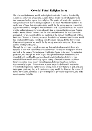 Colonial Potosi Religion Essay
The relationship between wealth and religion in colonial Potosi as described by
Arzans is a somewhat unique one. Arzans stories describe a city of great wealth,
that however also has a great tie to religion. The stories tell a tale of a city that is
very generous with its wealth in giving back to the poor. Also the stories tell of the
misfortune of those that attempt to attain wealth for the wrong reasons, or use their
significant wealth to attempt to do some kind of evil. In colonial Potosi, the ideas of
wealth, and religionseem to be significantly tied to one another throughout Arzans
stories. Arzans himself seems to see the relationship between the two ideas to be
connected. For an example of this we can look at the story of The Downfall of Don
Francisco Chocata. In this story we see a description of a man of considerable wealth
that he attained through a friendship with Don Juan Velarde. In the story we see
Chocata attempt to use his wealth for the wrong reasons in trying to... Show more
content on Helpwriting.net ...
Through the previous example we can see that god clearly rewarded those who
believed in him with tremendous wealth in Potosi. For another example of this we
can look at the story of Sebastian and His Golden Spurs. In the story Sebastian is a
poor man, and through his belief in god throughout his ordeal in the mine, he is
rewarded with good health, and significant wealth for his family to live. God
rewarded him with this wealth by a good supply of very rich ore that could not
have been in that place by any natural agency, but must have been put there
supernaturally by god . For those that achieve longevity in Potosi it seems that
wealth tends to promote righteousness among them. If they believe in god, and give
to the poor graciously they will continue to enjoy wealth. In this way, the people of
Potosi per Arzans, continued to give to the poor as graciously as possible, and had a
very important belief in
 