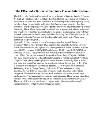 The Effects of a Business Continuity Plan on Information...
The Effects of a Business Continuity Plan on Information Systems Ronald E. Stamm
Jr. ISYS 204 Professor Choi October 6th, 2011 Abstract Since the dawn of the new
millennium, as more and more companies are becoming more technologically savvy,
they have been coming to the realization that there is a need to protect that data
somehow. These companies seek out IT professionals who help them create Business
Continuity Plans. These Business Continuity Plans help companies better safeguard
and effectively retain their essential data in the case of a catastrophic failure of their
network infrastructure. In this essay, I will be discussing the different intricacies of a
Business Continuity Plan and how to effectively build one to suit... Show more
content on Helpwriting.net ...
(Karmath) A third example is one of a company that had a good Business
Continuity Plan in place Google. They attempted an update to their mail servers,
which they soon found had a glitch in it causing emails to not be delivered to some
users (0.02%) between 6:00 PM PST on February 27, 2011 and 2:00 PM PST on
February 28, 2011. The good news was that they did onsite tape backups which,
...are offline, [so] they re protected from such software bugs. (Treynor, 2011) In
this case, email was never lost and Google was able to restore service fully within a
couple of days. (Treynor) Google had a sound Business Continuity Plan in place
and were able to get their systems back up in operational in very short order. What
is a disaster as it relates to Information Systems? G5 Networks, an Information
Technology firm in Orange County, California, defines a disaster as being
classified by two different categories, Disasters can be classified in two broad
categories. The first is natural disasters such as floods, hurricanes, tornadoes or
earthquakes.... The second category is man made disasters. These include hazardous
material spills, infrastructure failure, or bio terrorism. ( Disaster Recovery , n.d.)
These two different types of disasters require proper planning and successful
implementation of tested practices to recover from a
 