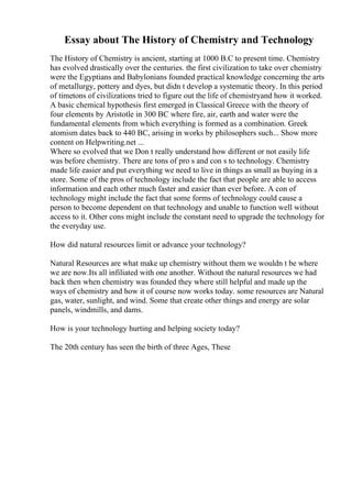 Essay about The History of Chemistry and Technology
The History of Chemistry is ancient, starting at 1000 B.C to present time. Chemistry
has evolved drastically over the centuries. the first civilization to take over chemistry
were the Egyptians and Babylonians founded practical knowledge concerning the arts
of metallurgy, pottery and dyes, but didn t develop a systematic theory. In this period
of timetons of civilizations tried to figure out the life of chemistryand how it worked.
A basic chemical hypothesis first emerged in Classical Greece with the theory of
four elements by Aristotle in 300 BC where fire, air, earth and water were the
fundamental elements from which everything is formed as a combination. Greek
atomism dates back to 440 BC, arising in works by philosophers such... Show more
content on Helpwriting.net ...
Where so evolved that we Don t really understand how different or not easily life
was before chemistry. There are tons of pro s and con s to technology. Chemistry
made life easier and put everything we need to live in things as small as buying in a
store. Some of the pros of technology include the fact that people are able to access
information and each other much faster and easier than ever before. A con of
technology might include the fact that some forms of technology could cause a
person to become dependent on that technology and unable to function well without
access to it. Other cons might include the constant need to upgrade the technology for
the everyday use.
How did natural resources limit or advance your technology?
Natural Resources are what make up chemistry without them we wouldn t be where
we are now.Its all infiliated with one another. Without the natural resources we had
back then when chemistry was founded they where still helpful and made up the
ways of chemistry and how it of course now works today. some resources are Natural
gas, water, sunlight, and wind. Some that create other things and energy are solar
panels, windmills, and dams.
How is your technology hurting and helping society today?
The 20th century has seen the birth of three Ages, These
 