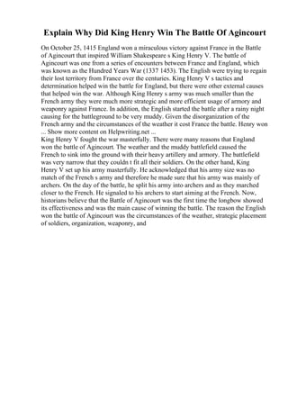 Explain Why Did King Henry Win The Battle Of Agincourt
On October 25, 1415 England won a miraculous victory against France in the Battle
of Agincourt that inspired William Shakespeare s King Henry V. The battle of
Agincourt was one from a series of encounters between France and England, which
was known as the Hundred Years War (1337 1453). The English were trying to regain
their lost territory from France over the centuries. King Henry V s tactics and
determination helped win the battle for England, but there were other external causes
that helped win the war. Although King Henry s army was much smaller than the
French army they were much more strategic and more efficient usage of armory and
weaponry against France. In addition, the English started the battle after a rainy night
causing for the battleground to be very muddy. Given the disorganization of the
French army and the circumstances of the weather it cost France the battle. Henry won
... Show more content on Helpwriting.net ...
King Henry V fought the war masterfully. There were many reasons that England
won the battle of Agincourt. The weather and the muddy battlefield caused the
French to sink into the ground with their heavy artillery and armory. The battlefield
was very narrow that they couldn t fit all their soldiers. On the other hand, King
Henry V set up his army masterfully. He acknowledged that his army size was no
match of the French s army and therefore he made sure that his army was mainly of
archers. On the day of the battle, he split his army into archers and as they marched
closer to the French. He signaled to his archers to start aiming at the French. Now,
historians believe that the Battle of Agincourt was the first time the longbow showed
its effectiveness and was the main cause of winning the battle. The reason the English
won the battle of Agincourt was the circumstances of the weather, strategic placement
of soldiers, organization, weaponry, and
 