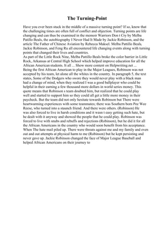 The Turning-Point
Have you ever been stuck in the middle of a massive turning point? If so, know that
the challenging times are often full of conflict and objection. Turning points are life
changing and can thus be examined in the memoir Warriors Don t Cry by Melba
Patillo Beals, the autobiography I Never Had It Made by Jackie Robinson, and the
article The Father of Chinese Aviation by Rebecca Maksel. Melba Pattillo Beals,
Jackie Robinson, and Feng Ru all encountered life changing events along with turning
points that changed their lives and countries.
As part of the Little Rock Nine, Melba Pattillo Beals broke the color barrier in Little
Rock, Arkansas at Central High School which helped improve education for all the
African American students. It all ... Show more content on Helpwriting.net ...
Being the first African American to play in the Major Leagues, Robinson was not
accepted by his team, let alone all the whites in the country. In paragraph 5, the text
states, Some of the Dodgers who swore they would never play with a black man
had a change of mind, when they realized I was a good ballplayer who could be
helpful in their earning a few thousand more dollars in world series money. This
quote means that Robinson s team doubted him, but realized that he could play
well and started to support him so they could all get a little more money in their
paycheck. But the team did not only hesitate towards Robinson but There were
heartwarming experiences with some teammates; there was Southern born Pee Wee
Reese, who turned into a staunch friend. And there were others. (Robinson) He
was also forced to live in harsh conditions and it wasn t easy getting such hate, but
he dealt with it anyway and showed the people that he could play. Robinson was
forced to live with snubs and rebuffs and rejections (Robinson), but he did it for all
the African Americans in the country who would soon benefit from his acceptance.
When The hate mail piled up. There were threats against me and my family and even
out and out attempts at physical harm to me (Robinson) but he kept persisting and
never gave up. Jackie Robinson changed the face of Major League Baseball and
helped African Americans on their journey to
 