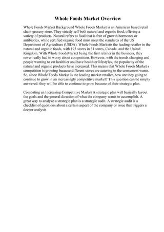 Whole Foods Market Overview
Whole Foods Market Background Whole Foods Market is an American based retail
chain grocery store. They strictly sell both natural and organic food, offering a
variety of products. Natural refers to food that is free of growth hormones or
antibiotics, while certified organic food must meet the standards of the US
Department of Agriculture (USDA). Whole Foods Marketis the leading retailer in the
natural and organic foods, with 193 stores in 31 states, Canada, and the United
Kingdom. With Whole FoodsMarket being the first retailer in the business, they
never really had to worry about competition. However, with the trends changing and
people wanting to eat healthier and have healthier lifestyles, the popularity of the
natural and organic products have increased. This means that Whole Foods Market s
competition is growing because different stores are catering to the consumers wants.
So, since Whole Foods Market is the leading market retailer, how are they going to
continue to grow in an increasingly competitive market? This question can be simply
answered: they will be able to continue to grow because of their strategic plan.
Combating an Increasing Competitive Market A strategic plan will basically layout
the goals and the general direction of what the company wants to accomplish. A
great way to analyze a strategic plan is a strategic audit. A strategic audit is a
checklist of questions about a certain aspect of the company or issue that triggers a
deeper analysis
 