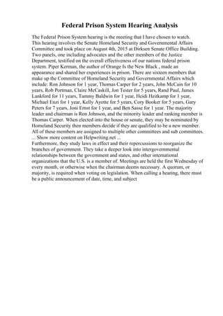 Federal Prison System Hearing Analysis
The Federal Prison System hearing is the meeting that I have chosen to watch.
This hearing involves the Senate Homeland Security and Governmental Affairs
Committee and took place on August 4th, 2015 at Dirksen Senate Office Building.
Two panels, one including advocates and the other members of the Justice
Department, testified on the overall effectiveness of our nations federal prison
system. Piper Kerman, the author of Orange Is the New Black , made an
appearance and shared her experiences in prison. There are sixteen members that
make up the Committee of Homeland Security and Governmental Affairs which
include: Ron Johnson for 1 year, Thomas Carper for 2 years, John McCain for 10
years, Rob Portman, Claire McCaskill, Jon Tester for 5 years, Rand Paul, James
Lankford for 11 years, Tammy Baldwin for 1 year, Heidi Heitkamp for 1 year,
Michael Enzi for 1 year, Kelly Ayotte for 5 years, Cory Booker for 5 years, Gary
Peters for 7 years, Joni Ernst for 1 year, and Ben Sasse for 1 year. The majority
leader and chairman is Ron Johnson, and the minority leader and ranking member is
Thomas Carper. When elected into the house or senate, they may be nominated by
Homeland Security then members decide if they are qualified to be a new member.
All of these members are assigned to multiple other committees and sub committees.
... Show more content on Helpwriting.net ...
Furthermore, they study laws in effect and their repercussions to reorganize the
branches of government. They take a deeper look into intergovernmental
relationships between the government and states, and other international
organizations that the U.S. is a member of. Meetings are held the first Wednesday of
every month, or otherwise when the chairman deems necessary. A quorum, or
majority, is required when voting on legislation. When calling a hearing, there must
be a public announcement of date, time, and subject
 