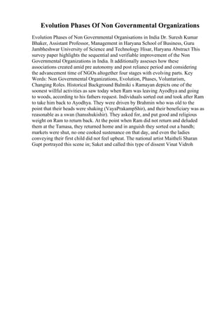 Evolution Phases Of Non Governmental Organizations
Evolution Phases of Non Governmental Organisations in India Dr. Suresh Kumar
Bhaker, Assistant Professor, Management in Haryana School of Business, Guru
Jambheshwar University of Science and Technology Hisar, Haryana Abstract This
survey paper highlights the sequential and verifiable improvement of the Non
Governmental Organizations in India. It additionally assesses how these
associations created amid pre autonomy and post reliance period and considering
the advancement time of NGOs altogether four stages with evolving parts. Key
Words: Non Governmental Organizations, Evolution, Phases, Voluntarism,
Changing Roles. Historical Background Balmiki s Ramayan depicts one of the
soonest willful activities as saw today when Ram was leaving Ayodhya and going
to woods, according to his fathers request. Individuals sorted out and took after Ram
to take him back to Ayodhya. They were driven by Brahmin who was old to the
point that their heads were shaking (VayaPrakampShir), and their beneficiary was as
reasonable as a swan (hansshukishir). They asked for, and put good and religious
weight on Ram to return back. At the point when Ram did not return and deluded
them at the Tamasa, they returned home and in anguish they sorted out a bandh;
markets were shut, no one cooked sustenance on that day, and even the ladies
conveying their first child did not feel upbeat. The national artist Maitheli Sharan
Gupt portrayed this scene in; Saket and called this type of dissent Vinat Vidroh
 