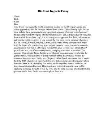 Rio Host Impacts Essay
Name
Prof.
Class
Date
Title Every four years the world goes into a clamor for the Olympic Games, and
cities aggressively bid for the right to host these events. Cities literally fight for the
right to hold these games and spend exorbitant amounts of money in the hopes of
bringing the worlds Olympiad s to their municipality. But, is the prestige of being the
host worth it for the host city? It is becoming more apparent that these endeavors are
detrimental to the economy, if you look at the five most recent summer Olympics;
Rio de Janeiro, London, Beijing, Athens, and Sydney. Many of these cities apply
with the hopes of a positive long term impact, many in recent times to be severely
disappointed. Rio won it s Olympic bid in 2009, after several years of solid GDP
growth and was one of the most dynamic emerging economies at the time. The
summer Olympics in Rio de Janeiro were plagued by controversy even before the
games started, with concerns over the outbreak of the Zika virus as well as the
concerns about the water in the area (Rapoza). After Brazil announced that it would
host the 2016 Olympics it has invested twelve billion dollars in infrastructure alone
between 2009 2015, something that had to be developed to support the influx of
tourists and athletes (Rapoza). This investment in the infrastructure and public
spending increased the debt of Rio by 17%, and the state received a bailout from the
government in June. In the investment phase there was
 