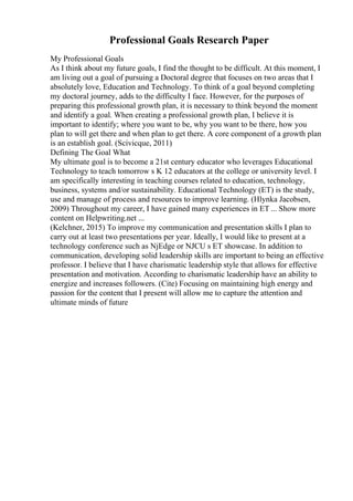 Professional Goals Research Paper
My Professional Goals
As I think about my future goals, I find the thought to be difficult. At this moment, I
am living out a goal of pursuing a Doctoral degree that focuses on two areas that I
absolutely love, Education and Technology. To think of a goal beyond completing
my doctoral journey, adds to the difficulty I face. However, for the purposes of
preparing this professional growth plan, it is necessary to think beyond the moment
and identify a goal. When creating a professional growth plan, I believe it is
important to identify; where you want to be, why you want to be there, how you
plan to will get there and when plan to get there. A core component of a growth plan
is an establish goal. (Scivicque, 2011)
Defining The Goal What
My ultimate goal is to become a 21st century educator who leverages Educational
Technology to teach tomorrow s K 12 educators at the college or university level. I
am specifically interesting in teaching courses related to education, technology,
business, systems and/or sustainability. Educational Technology (ET) is the study,
use and manage of process and resources to improve learning. (Hlynka Jacobsen,
2009) Throughout my career, I have gained many experiences in ET ... Show more
content on Helpwriting.net ...
(Kelchner, 2015) To improve my communication and presentation skills I plan to
carry out at least two presentations per year. Ideally, I would like to present at a
technology conference such as NjEdge or NJCU s ET showcase. In addition to
communication, developing solid leadership skills are important to being an effective
professor. I believe that I have charismatic leadership style that allows for effective
presentation and motivation. According to charismatic leadership have an ability to
energize and increases followers. (Cite) Focusing on maintaining high energy and
passion for the content that I present will allow me to capture the attention and
ultimate minds of future
 