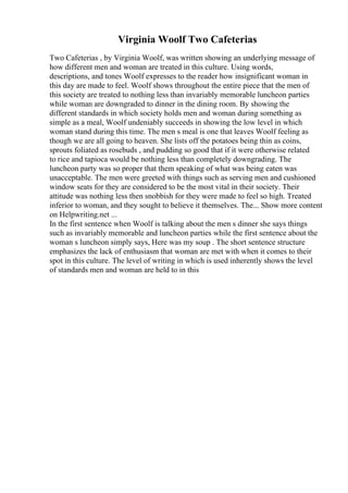 Virginia Woolf Two Cafeterias
Two Cafeterias , by Virginia Woolf, was written showing an underlying message of
how different men and woman are treated in this culture. Using words,
descriptions, and tones Woolf expresses to the reader how insignificant woman in
this day are made to feel. Woolf shows throughout the entire piece that the men of
this society are treated to nothing less than invariably memorable luncheon parties
while woman are downgraded to dinner in the dining room. By showing the
different standards in which society holds men and woman during something as
simple as a meal, Woolf undeniably succeeds in showing the low level in which
woman stand during this time. The men s meal is one that leaves Woolf feeling as
though we are all going to heaven. She lists off the potatoes being thin as coins,
sprouts foliated as rosebuds , and pudding so good that if it were otherwise related
to rice and tapioca would be nothing less than completely downgrading. The
luncheon party was so proper that them speaking of what was being eaten was
unacceptable. The men were greeted with things such as serving men and cushioned
window seats for they are considered to be the most vital in their society. Their
attitude was nothing less then snobbish for they were made to feel so high. Treated
inferior to woman, and they sought to believe it themselves. The... Show more content
on Helpwriting.net ...
In the first sentence when Woolf is talking about the men s dinner she says things
such as invariably memorable and luncheon parties while the first sentence about the
woman s luncheon simply says, Here was my soup . The short sentence structure
emphasizes the lack of enthusiasm that woman are met with when it comes to their
spot in this culture. The level of writing in which is used inherently shows the level
of standards men and woman are held to in this
 