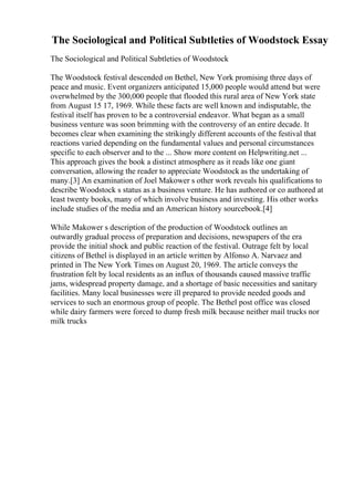 The Sociological and Political Subtleties of Woodstock Essay
The Sociological and Political Subtleties of Woodstock
The Woodstock festival descended on Bethel, New York promising three days of
peace and music. Event organizers anticipated 15,000 people would attend but were
overwhelmed by the 300,000 people that flooded this rural area of New York state
from August 15 17, 1969. While these facts are well known and indisputable, the
festival itself has proven to be a controversial endeavor. What began as a small
business venture was soon brimming with the controversy of an entire decade. It
becomes clear when examining the strikingly different accounts of the festival that
reactions varied depending on the fundamental values and personal circumstances
specific to each observer and to the ... Show more content on Helpwriting.net ...
This approach gives the book a distinct atmosphere as it reads like one giant
conversation, allowing the reader to appreciate Woodstock as the undertaking of
many.[3] An examination of Joel Makower s other work reveals his qualifications to
describe Woodstock s status as a business venture. He has authored or co authored at
least twenty books, many of which involve business and investing. His other works
include studies of the media and an American history sourcebook.[4]
While Makower s description of the production of Woodstock outlines an
outwardly gradual process of preparation and decisions, newspapers of the era
provide the initial shock and public reaction of the festival. Outrage felt by local
citizens of Bethel is displayed in an article written by Alfonso A. Narvaez and
printed in The New York Times on August 20, 1969. The article conveys the
frustration felt by local residents as an influx of thousands caused massive traffic
jams, widespread property damage, and a shortage of basic necessities and sanitary
facilities. Many local businesses were ill prepared to provide needed goods and
services to such an enormous group of people. The Bethel post office was closed
while dairy farmers were forced to dump fresh milk because neither mail trucks nor
milk trucks
 