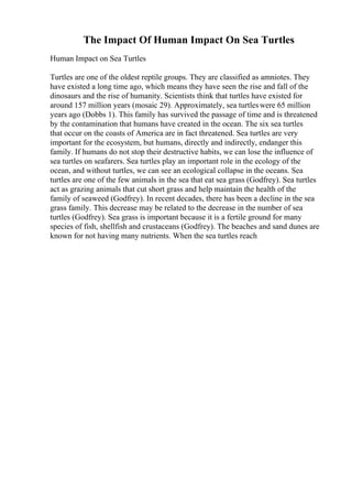 The Impact Of Human Impact On Sea Turtles
Human Impact on Sea Turtles
Turtles are one of the oldest reptile groups. They are classified as amniotes. They
have existed a long time ago, which means they have seen the rise and fall of the
dinosaurs and the rise of humanity. Scientists think that turtles have existed for
around 157 million years (mosaic 29). Approximately, sea turtleswere 65 million
years ago (Dobbs 1). This family has survived the passage of time and is threatened
by the contamination that humans have created in the ocean. The six sea turtles
that occur on the coasts of America are in fact threatened. Sea turtles are very
important for the ecosystem, but humans, directly and indirectly, endanger this
family. If humans do not stop their destructive habits, we can lose the influence of
sea turtles on seafarers. Sea turtles play an important role in the ecology of the
ocean, and without turtles, we can see an ecological collapse in the oceans. Sea
turtles are one of the few animals in the sea that eat sea grass (Godfrey). Sea turtles
act as grazing animals that cut short grass and help maintain the health of the
family of seaweed (Godfrey). In recent decades, there has been a decline in the sea
grass family. This decrease may be related to the decrease in the number of sea
turtles (Godfrey). Sea grass is important because it is a fertile ground for many
species of fish, shellfish and crustaceans (Godfrey). The beaches and sand dunes are
known for not having many nutrients. When the sea turtles reach
 