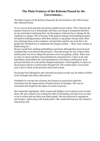 The Main Features of the Reforms Passed by the
Government...
The Main Features of the Reforms Passed by the Government in the 19th Century
that Affected Prisons
As we can see from question one prisons needed serious reform. This is because the
purpose of prison was to hold people until they were hung or transported therefore
no one cared about reforming them. So the purpose of prisons has to change for the
conditions to change. This is because if the purpose changes from holding prisoners
till death to holding prisoners until there sentence is up people will put more effort
into reforming them so the conditions will get better and the way to do this is for
people like Elizabeth Fry to implement the changes needed. ... Show more content on
Helpwriting.net ...
He gave good food, clothing and bedding to prisoners although they received good
treatment they were still tret like prisoners. They did not pay for any of these items
and the jailer was not to charge the prisoners as he was getting a salary. There were
no irons or chains and there main punishments consisted of no visitors at all, and
hard labour and probably the worst punishment of all solitary confinement. Each
prisoner had their own cell and the chaplain and doctor visited regularly to check on
the prisoners and try to reform them through God. The warden had to visit at least
once a day to check on the prisoners and exercise them.
Sir George Paul although he only reformed one prison set the way for others to follow
in his footsteps and reform other prisons.
Elizabeth Fry was the next reformer who formed an association called the
Association for the improvement of female prisons at Newgate. This was an
association that fought for the rights of women in prisons.
She wanted the opportunity while women and children were in prison to try to teach
them. She also wanted to try to bring the faith of Christianity into their lives in order
to try to reform and turn them into better people. She also believed in segregation
and women s rights along with female jailors. She wanted this because she wanted to
stop disease and
 