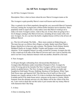 An All New Avengers Universe
An All New Avengers Universe
Description: Here s what we know about the new Marvel Avengers teams so far
The Avengers is quite possibly Marvel s most well known and loved teams.
They ve gained a lot of their popularity through the very successful Marvel Cinematic
Universe, turning the Avengersinto a billion dollar franchise movie franchise. Since
popularity tends to equal sales, it only makes sense that Marvel would go on to
make a lot more Avengers comics. And so they are. In fact, there are going to be a
lot of changes coming to the Marvel Universe, including all new teams with a few
new Avengers. So, let s see how the Earth s mightest heroes will be in the all new all
different Marvel.
p.s. This list will include The Hulk, ... Show more content on Helpwriting.net ...
The team line up is as follows Steve Rogers as leader, Spider man (Peter Paker),
Rogue, Quicksilver in that new ugly costume, The Human Torch (Johnny Storm),
Deadpool finally an Avenger, Brother Voodoo and Synpase a new inhuman
character. To be completly honest I m really excited for Uncanny Avengers the title
is like a mash up of all sides of the Marvel Universe and I can t wait to read this title
and to see how every character interacts with one another; should be a fun read.
4. New Avengers
A.I.M goes through a rebranding from Advanced.Idea.Mechanics to
Avengers.Idea.Mechanics under ownership of Sunspot in New Avengers by
writer El ewing and art by Gerardo.The New Avengers will be a team focused
mainly on global heroics. The New Avengers will have Sunspot as leader and
Songbird as field leader Wiccan, Hulkling, Hawkeye (Clint Barton), White Tiger,
Pod, Power man, and Squirrel Girl! This title has a lot of stuff in it first of all
Sunspot can t legally operate in the U.S.A due to incidents that happened during the
8 months and he ll be under house arrest, someone on the team is a traitor, Mister
Fantastic from the ultimate universe a.k.a the Maker will be the villain of the first
arc. I can t wait to check this out this series it just screams take my money Marvel
with characters that I like Song
5. A force
A force is returning, the hit
 