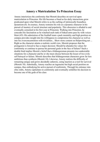 Amory s Matriculation To Princeton Essay
Amory interiorizes the conformity that Moretti describes on survival upon
matriculation to Princeton. His life becomes a fraud as his daily interactions grow
predicated upon what Moretti refers to as the curbing of intrinsically boundless
dynamism (6). In essence, Amory restrains his role as a dynamic character in his
pursuit of mastery of social structure and popularity. This obsession is alluded to and
eventually cemented in his first year at Princeton. Walking into Princeton, he
concedes his fascination as he watched each rank of linked arms pass by with voices
blent (45). His admiration of the football team s pack mentality and high position on
campus provides insight into his willingness to compromise his character as well as
into his overconcentration with trivialities... Show more content on Helpwriting.net ...
Right as the character attains a realistic world view, Moretti proposes that the
protagonist is forced to face a major decision: Should he abandon his values for
conformity or continue to pursue his personal goals in the face of failure? Such a
double bind implies Moretti s belief that a bildungsroman presents two undesirable
situations for a character and he or she must choose between the lesser of two evils:
self betrayal or failure. Moretti describes that bildungsroman characters grow far less
ambitious than synthesis (Moretti 10). Likewise, Amory realizes the difficulty of
remaining unique and grows decidedly unheroic, using inaction as a tool for survival
(Moretti 10). Admittedly, Amory reaches an ingenuine but high social position on
campus, thus embodying his active pursuit of conformity. Through his entrance into
elite clubs, Amory capitulates to conformity and eventually solidifies his decision to
become one of the gods of his class
 