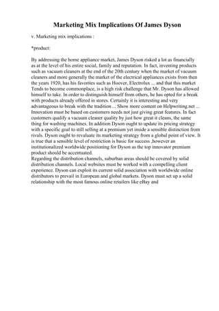 Marketing Mix Implications Of James Dyson
v. Marketing mix implications :
*product:
By addressing the home appliance market, James Dyson risked a lot as financially
as at the level of his entire social, family and reputation. In fact, inventing products
such as vacuum cleaners at the end of the 20th century when the market of vacuum
cleaners and more generally the market of the electrical appliances exists from then
the years 1920, has his favorites such as Hoover, Electrolux ... and that this market
Tends to become commonplace, is a high risk challenge that Mr. Dyson has allowed
himself to take. In order to distinguish himself from others, he has opted for a break
with products already offered in stores. Certainly it is interesting and very
advantageous to break with the tradition ... Show more content on Helpwriting.net ...
Innovation must be based on customers needs not just giving great features. In fact
customers qualify a vacuum cleaner quality by just how great it cleans, the same
thing for washing machines. In addition Dyson ought to update its pricing strategy
with a specific goal to still selling at a premium yet inside a sensible distinction from
rivals. Dyson ought to revaluate its marketing strategy from a global point of view. It
is true that a sensible level of restriction is basic for success ,however an
institutionalized worldwide positioning for Dyson as the top innovator premium
product should be accentuated.
Regarding the distribution channels, suburban areas should be covered by solid
distribution channels. Local websites must be worked with a compelling client
experience. Dyson can exploit its current solid association with worldwide online
distributors to prevail in European and global markets. Dyson must set up a solid
relationship with the most famous online retailers like eBay and
 