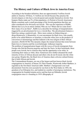 The History and Culture of Black Jews in America Essay
According to the broadest definition, there are approximately 9 million Jewish
adults in America. Of those, 5.3 million are Jewish because they practice the
Jewish religion or who have a Jewish parent and consider themselves Jewish. Non
hispanic blacks make up 2% of that population. (A Portrait of Jewish Americans)
Blacks constitute such a small percentage of the Jewish population that they are
often considered to be obviously not Jewish . This was the experience of Rabbi
Shlomo ben Levy.In an article entitled, Who are we? Where did we come from?
How many of us are there? , Rabbi Levy describes his feelings of marginalization
triggered by an advertisement for Levy s Jewish Rye. The advertisement features a
black boy eating a sandwich and... Show more content on Helpwriting.net ...
(Kaye/Kantrowitz 1) Meanwhile, it is not uncommon for black Jews, who usually
prefer to be called Hebrews or Israelites, to describe white Jews as the products of
conversion or intermarriage and that Judaism is the true religion of their African
ancestors. (Parfitt 84 88) This dynamic shapes the mutual mistrust that exists between
black Jews in America and the overwhelmingly Ashkenazi majority.
The problem of marginalization began with the waves of Jewish immigrants from
Europe who fled the Russion pogroms and later the Nazis. In their homelands, these
people were Jewish, but in America they had the opportunity to be white. In
cementing their status as white, these Amnerican Jews further alienated the small
minority of Jews of African descent and others who do not fit nicely into the white
race group. Despite this, the black Jews of America share a diverse cultural history
that is both African and Jewish.
The Commandment Keepers, are one of the largest and best known black Jewish
congregations in America. (Chireau 25) Their founder, Wentworth Arthur Matthew, is
regarded as the first black American rabbi. Matthew s background is not well
documented. From his own accounts he was born in the West Indies in 1892, the
grandson of an Ethiopian Jew, and studied at a number of prestigious institutions. The
congregation he founded remains active and has been an Orthodox Jewish
congregation since it s founding in 1919. (Biography of
 