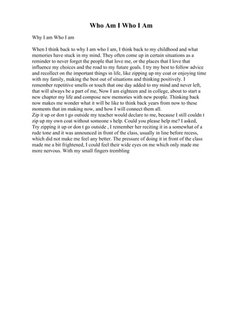 Who Am I Who I Am
Why I am Who I am
When I think back to why I am who I am, I think back to my childhood and what
memories have stuck in my mind. They often come up in certain situations as a
reminder to never forget the people that love me, or the places that I love that
influence my choices and the road to my future goals. I try my best to follow advice
and recollect on the important things in life, like zipping up my coat or enjoying time
with my family, making the best out of situations and thinking positively. I
remember repetitive smells or touch that one day added to my mind and never left,
that will always be a part of me, Now I am eighteen and in college, about to start a
new chapter my life and compose new memories with new people. Thinking back
now makes me wonder what it will be like to think back years from now to these
moments that im making now, and how I will connect them all.
Zip it up or don t go outside my teacher would declare to me, because I still couldn t
zip up my own coat without someone s help. Could you please help me? I asked,
Try zipping it up or don t go outside , I remember her reciting it in a somewhat of a
rude tone and it was announced in front of the class, usually in line before recess,
which did not make me feel any better. The pressure of doing it in front of the class
made me a bit frightened, I could feel their wide eyes on me which only made me
more nervous. With my small fingers trembling
 