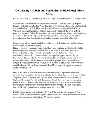 Comparing Symbols and Symbolism in Blue Hotel, Black
Cat,...
Color Symbolism in Blue Hotel, Black Cat, Night, Alfred Prufrock, Red Wheelbarrow
Symbolism of colors is evident in much of literature. The Blue Hotel by Stephen
Crane, The Black Cat of Edgar Allan Poe, Night by William Blake, The Love Song of
J. Alfred Prufrock by T. S. Eliot, and The Red Wheelbarrowby William Carlos
Williams encompass examples of color symbolism from both the prose and the
poetry of literature. When drawing from various modes of psychology, interpretations
of various colors, with emphasis to dream psychology, an analysis of the colors
themselves and then their applications to literature can be readily addressed.
Colour is one of the areas in daily life in which symbolism is most readily ... Show
more content on Helpwriting.net ...
Blood is the energy coursing through the body and is related to blushing. Red also
represents violent emotional arousal. Red is the color of war, the Roman god
Mars, and of the greatest of the Roman gods, Jupiter. Red is the color of
masculinity and activity. To the Chinese, red represents good fortune. To the
Christian, it denotes Christ s passion. (Fontana 66) Investigating more specifically
dream psychology, red may symbolize sexuality, passion, anger, revolution or
danger. Red being the color of blood, it is the symbol of life, which consequently is
why Hindu and Chinese brides wear red. But, blood may also represent injury or
death. (Ackroyd 253)
Blue is the color of intellect, peace and contemplation. It represents water and
serenity, and symbolizes the sky and infinity. To the Christian, blue is the color of the
Virgin as Queen of Heaven, and denotes faith, compassion and the water used in
baptism. The ancient Greeks and Romans attributed the color blue to Venus, the
goddess of love. (Fontana 66) In reference to dreams, blue represents the collective
unconscious. Alternatively, blue may represent the power of the conscious mind,
while dark blue is associated with depression. (Ackroyd 94)
Combining the power and authority of red with the sanctity and wisdom of blue,
violet s focus is amidst the most mystic of the colors. As a focus for meditation it can
raise consciousness to higher levels. Violet also denotes
 
