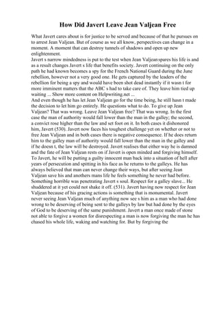 How Did Javert Leave Jean Valjean Free
What Javert cares about is for justice to be served and because of that he pursues on
to arrest Jean Valjean. But of course as we all know, perspectives can change in a
moment. A moment that can destroy tunnels of shadows and open up new
enlightenment.
Javert s narrow mindedness is put to the test when Jean Valjeanspares his life is and
as a result changes Javert s life that benefits society. Javert continuing on the only
path he had known becomes a spy for the French National Guard during the June
rebellion, however not a very good one. He gets captured by the leaders of the
rebellion for being a spy and would have been shot dead instantly if it wasn t for
more imminent matters that the ABC s had to take care of. They leave him tied up
waiting ... Show more content on Helpwriting.net ...
And even though he has let Jean Valjean go for the time being, he still hasn t made
the decision to let him go entirely. He questions what to do. To give up Jean
Valjean? That was wrong. Leave Jean Valjean free? That was wrong. In the first
case the man of authority would fall lower than the man in the galley; the second,
a convict rose higher than the law and set foot on it. In both cases it dishonored
him, Javert (530). Javert now faces his toughest challenge yet on whether or not to
free Jean Valjean and in both cases there is negative consequence. If he does return
him to the galley man of authority would fall lower than the man in the galley and
if he doesn t, the law will be destroyed. Javert realises that either way he is damned
and the fate of Jean Valjean rests on if Javert is open minded and forgiving himself.
To Javert, he will be putting a guilty innocent man back into a situation of hell after
years of persecution and spitting in his face as he returns to the galleys. He has
always believed that man can never change their ways, but after seeing Jean
Valjean save his and anothers mans life he feels something he never had before.
Something horrible was penetrating Javert s soul. Respect for a galley slave... He
shuddered at it yet could not shake it off. (531). Javert having now respect for Jean
Valjean because of his gracing actions is something that is monumental. Javert
never seeing Jean Valjean much of anything now see s him as a man who had done
wrong to be deserving of being sent to the galleys by law but had done by the eyes
of God to be deserving of the same punishment. Javert a man once made of stone
not able to forgive a women for disrespecting a man is now forgiving the man he has
chased his whole life, waking and watching for. But by forgiving the
 