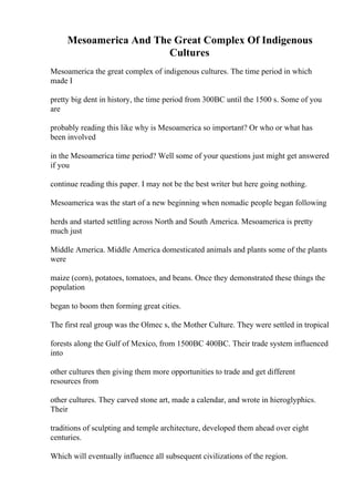 Mesoamerica And The Great Complex Of Indigenous
Cultures
Mesoamerica the great complex of indigenous cultures. The time period in which
made I
pretty big dent in history, the time period from 300BC until the 1500 s. Some of you
are
probably reading this like why is Mesoamerica so important? Or who or what has
been involved
in the Mesoamerica time period? Well some of your questions just might get answered
if you
continue reading this paper. I may not be the best writer but here going nothing.
Mesoamerica was the start of a new beginning when nomadic people began following
herds and started settling across North and South America. Mesoamerica is pretty
much just
Middle America. Middle America domesticated animals and plants some of the plants
were
maize (corn), potatoes, tomatoes, and beans. Once they demonstrated these things the
population
began to boom then forming great cities.
The first real group was the Olmec s, the Mother Culture. They were settled in tropical
forests along the Gulf of Mexico, from 1500BC 400BC. Their trade system influenced
into
other cultures then giving them more opportunities to trade and get different
resources from
other cultures. They carved stone art, made a calendar, and wrote in hieroglyphics.
Their
traditions of sculpting and temple architecture, developed them ahead over eight
centuries.
Which will eventually influence all subsequent civilizations of the region.
 