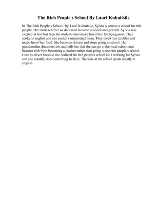 The Rich People s School By Lauri Kubuitsile
In The Rich People s School , by Lauri Kubuitsile, Sylvia is sent to a school for rich
people. Her mom sent her so she could become a doctor and get rich. Sylvia was
excited at first but then the students start make fun of her for being poor. They
spoke in english and she couldn t understand them, They threw her tumbler and
made fun of her food. She becomes distant and stops going to school. Her
grandmother discovers this and tells her that she can go to the local school and
become rich from becoming a teacher rather than going to the rich people s school.
Gran is clever because she realized the rich peoples school isn t working for Sylvia
and she actually does something to fix it. The kids at the school speak mostly in
english
 