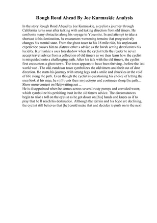 Rough Road Ahead By Joe Kurmaskie Analysis
In the story Rough Road Ahead by Joe Kurmaskie, a cyclist s journey through
California turns sour after talking with and taking direction from old timers. He
confronts many obstacles along his voyage to Yosemite. In and attempt to take a
shortcut to his destination, he encounters worsening terrains that progressively
changes his mental state. From the ghost town to his 18 mile ride, his unpleasant
experience causes him to distrust other s advice as the harsh setting deteriorates his
lucidity. Kurmaskie s uses foreshadow when the cyclist tells the reader to never
accept travel advice from a collection of old timers as we then learn how the cyclist
is misguided onto a challenging path. After his talk with the old timers, the cyclist
first encounters a ghost town. The town appears to have been thriving...before the last
world war . The old, rundown town symbolizes the old timers and their out of date
direction. He starts his journey with strong legs and a smile and chuckles at the void
of life along the path. Even though the cyclist is questioning his choice of letting the
men look at his map, he still trusts their instructions and continues along the path....
Show more content on Helpwriting.net ...
He is disappointed when he comes across several rusty pumps and corroded water,
which symbolize his perishing trust in the old timers advice. The circumstances
begin to take a toll on the cyclist as he got down on [his] hands and knees as if to
pray that he ll reach his destination. Although the terrain and his hope are declining,
the cyclist still believes that [he] could make that and decides to push on to the next
 
