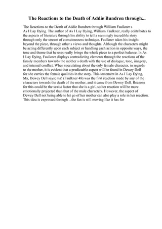 The Reactions to the Death of Addie Bundren through...
The Reactions to the Death of Addie Bundren through William Faulkner s
As I Lay Dying. The author of As I Lay Dying, William Faulkner, really contributes to
the aspects of literature through his ability to tell a seemingly incredible story
through only the stream of consciousness technique. Faulkner takes his insight
beyond the piece, through other s views and thoughts. Although the characters might
be acting differently upon each subject or handling each action in opposite ways, the
tone and theme that he uses really brings the whole piece to a perfect balance. In As
I Lay Dying, Faulkner displays contradicting elements through the reactions of the
family members towards the mother s death with the use of dialogue, tone, imagery,
and internal conflict. When speculating about the only female character, in regards
to the mother, it is evident that a predictable aspect will be found in Dewey Dell
for she carries the female qualities in the story. This statement in As I Lay Dying,
Ma, Dewey Dell says; ma! (Faulkner 48) was the first reaction made by any of the
characters towards the death of the mother, and it came from Dewey Dell. Reasons
for this could be the sexist factor that she is a girl, so her reaction will be more
emotionally projected than that of the male characters. However, the aspect of
Dewey Dell not being able to let go of her mother can also play a role in her reaction.
This idea is expressed through ...the fan is still moving like it has for
 