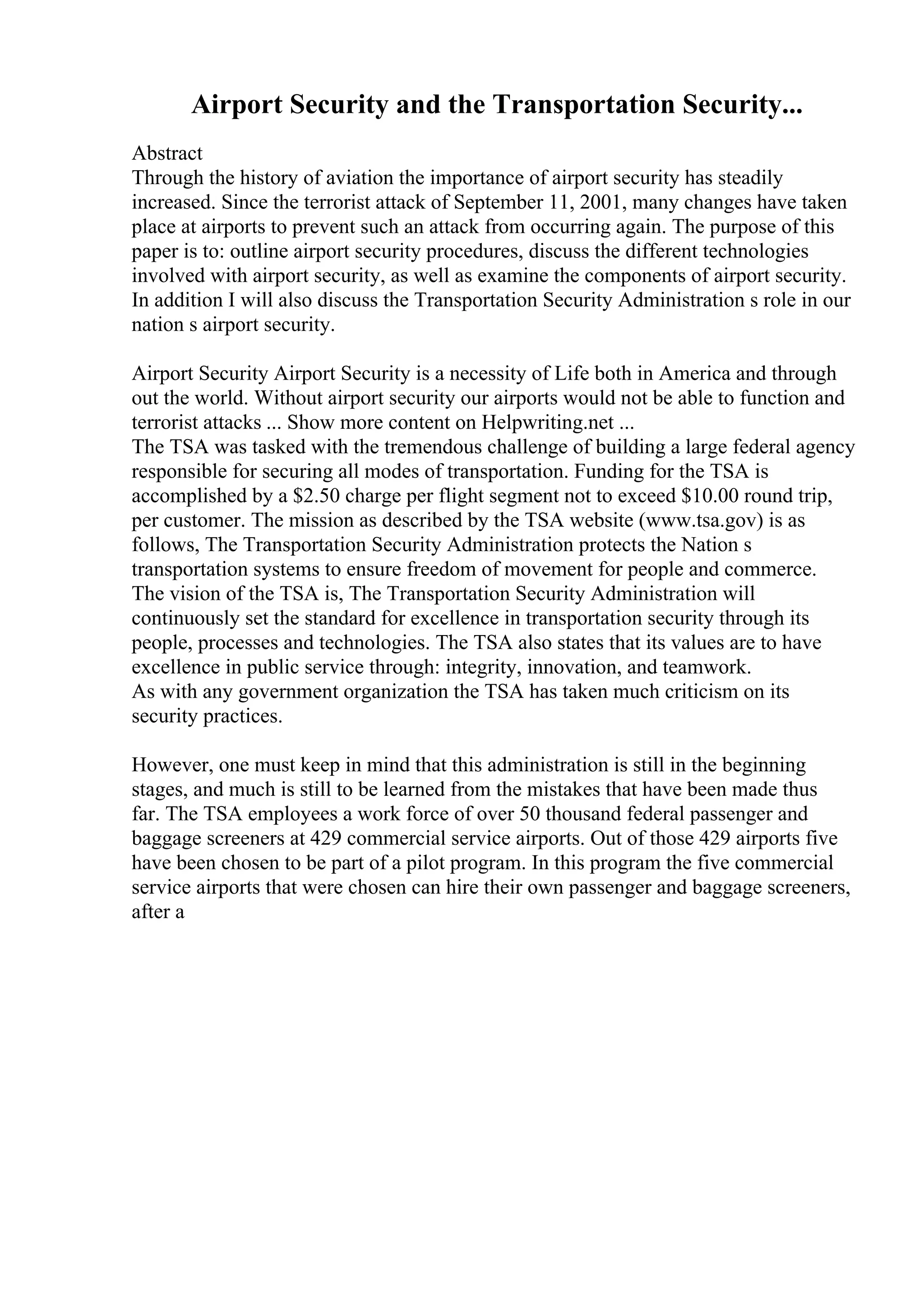 Airport Security and the Transportation Security...
Abstract
Through the history of aviation the importance of airport security has steadily
increased. Since the terrorist attack of September 11, 2001, many changes have taken
place at airports to prevent such an attack from occurring again. The purpose of this
paper is to: outline airport security procedures, discuss the different technologies
involved with airport security, as well as examine the components of airport security.
In addition I will also discuss the Transportation Security Administration s role in our
nation s airport security.
Airport Security Airport Security is a necessity of Life both in America and through
out the world. Without airport security our airports would not be able to function and
terrorist attacks ... Show more content on Helpwriting.net ...
The TSA was tasked with the tremendous challenge of building a large federal agency
responsible for securing all modes of transportation. Funding for the TSA is
accomplished by a $2.50 charge per flight segment not to exceed $10.00 round trip,
per customer. The mission as described by the TSA website (www.tsa.gov) is as
follows, The Transportation Security Administration protects the Nation s
transportation systems to ensure freedom of movement for people and commerce.
The vision of the TSA is, The Transportation Security Administration will
continuously set the standard for excellence in transportation security through its
people, processes and technologies. The TSA also states that its values are to have
excellence in public service through: integrity, innovation, and teamwork.
As with any government organization the TSA has taken much criticism on its
security practices.
However, one must keep in mind that this administration is still in the beginning
stages, and much is still to be learned from the mistakes that have been made thus
far. The TSA employees a work force of over 50 thousand federal passenger and
baggage screeners at 429 commercial service airports. Out of those 429 airports five
have been chosen to be part of a pilot program. In this program the five commercial
service airports that were chosen can hire their own passenger and baggage screeners,
after a
 