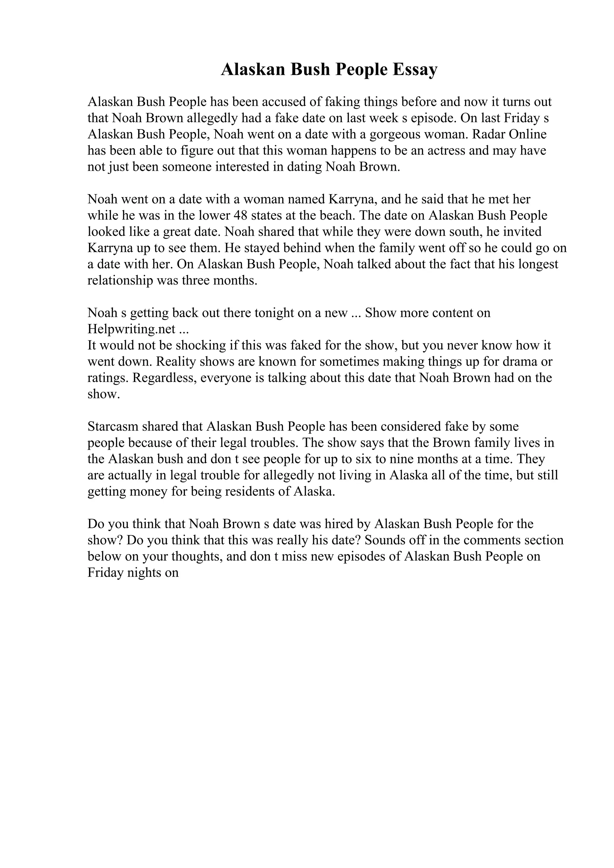 Alaskan Bush People Essay
Alaskan Bush People has been accused of faking things before and now it turns out
that Noah Brown allegedly had a fake date on last week s episode. On last Friday s
Alaskan Bush People, Noah went on a date with a gorgeous woman. Radar Online
has been able to figure out that this woman happens to be an actress and may have
not just been someone interested in dating Noah Brown.
Noah went on a date with a woman named Karryna, and he said that he met her
while he was in the lower 48 states at the beach. The date on Alaskan Bush People
looked like a great date. Noah shared that while they were down south, he invited
Karryna up to see them. He stayed behind when the family went off so he could go on
a date with her. On Alaskan Bush People, Noah talked about the fact that his longest
relationship was three months.
Noah s getting back out there tonight on a new ... Show more content on
Helpwriting.net ...
It would not be shocking if this was faked for the show, but you never know how it
went down. Reality shows are known for sometimes making things up for drama or
ratings. Regardless, everyone is talking about this date that Noah Brown had on the
show.
Starcasm shared that Alaskan Bush People has been considered fake by some
people because of their legal troubles. The show says that the Brown family lives in
the Alaskan bush and don t see people for up to six to nine months at a time. They
are actually in legal trouble for allegedly not living in Alaska all of the time, but still
getting money for being residents of Alaska.
Do you think that Noah Brown s date was hired by Alaskan Bush People for the
show? Do you think that this was really his date? Sounds off in the comments section
below on your thoughts, and don t miss new episodes of Alaskan Bush People on
Friday nights on
 