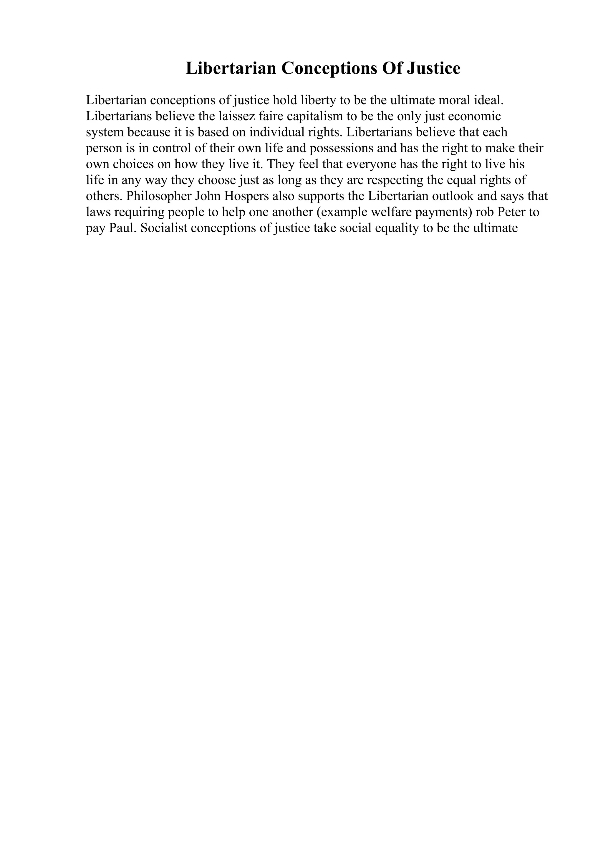 Libertarian Conceptions Of Justice
Libertarian conceptions of justice hold liberty to be the ultimate moral ideal.
Libertarians believe the laissez faire capitalism to be the only just economic
system because it is based on individual rights. Libertarians believe that each
person is in control of their own life and possessions and has the right to make their
own choices on how they live it. They feel that everyone has the right to live his
life in any way they choose just as long as they are respecting the equal rights of
others. Philosopher John Hospers also supports the Libertarian outlook and says that
laws requiring people to help one another (example welfare payments) rob Peter to
pay Paul. Socialist conceptions of justice take social equality to be the ultimate
 