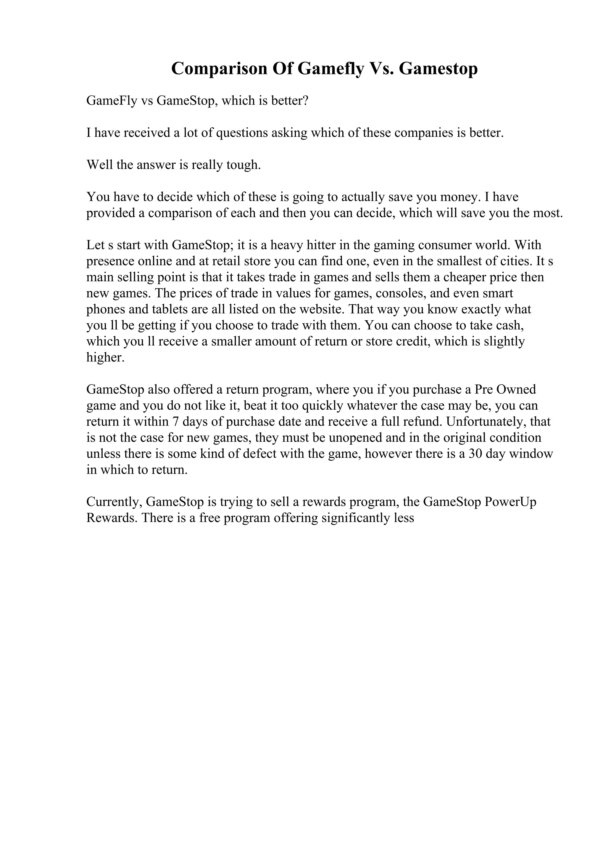 Comparison Of Gamefly Vs. Gamestop
GameFly vs GameStop, which is better?
I have received a lot of questions asking which of these companies is better.
Well the answer is really tough.
You have to decide which of these is going to actually save you money. I have
provided a comparison of each and then you can decide, which will save you the most.
Let s start with GameStop; it is a heavy hitter in the gaming consumer world. With
presence online and at retail store you can find one, even in the smallest of cities. It s
main selling point is that it takes trade in games and sells them a cheaper price then
new games. The prices of trade in values for games, consoles, and even smart
phones and tablets are all listed on the website. That way you know exactly what
you ll be getting if you choose to trade with them. You can choose to take cash,
which you ll receive a smaller amount of return or store credit, which is slightly
higher.
GameStop also offered a return program, where you if you purchase a Pre Owned
game and you do not like it, beat it too quickly whatever the case may be, you can
return it within 7 days of purchase date and receive a full refund. Unfortunately, that
is not the case for new games, they must be unopened and in the original condition
unless there is some kind of defect with the game, however there is a 30 day window
in which to return.
Currently, GameStop is trying to sell a rewards program, the GameStop PowerUp
Rewards. There is a free program offering significantly less
 