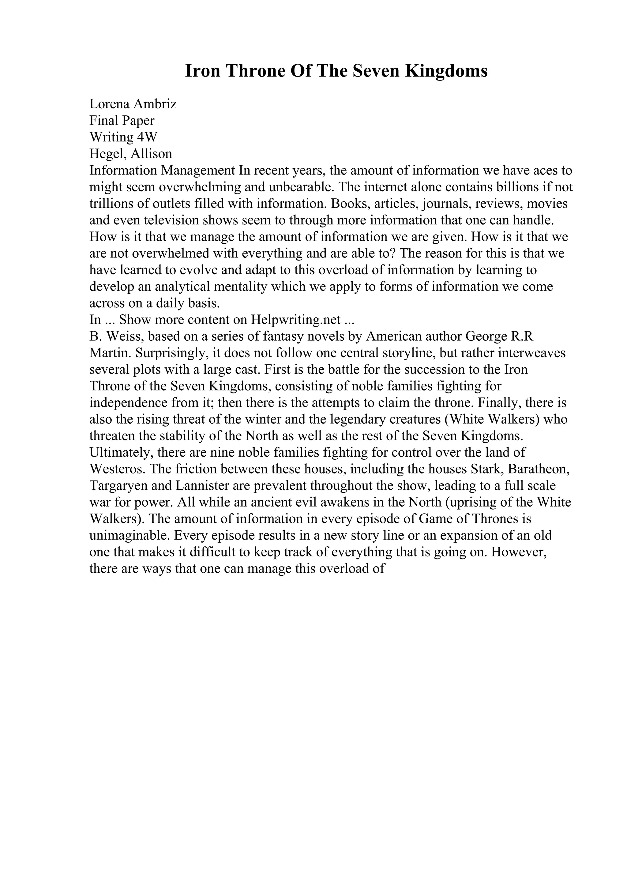 Iron Throne Of The Seven Kingdoms
Lorena Ambriz
Final Paper
Writing 4W
Hegel, Allison
Information Management In recent years, the amount of information we have aces to
might seem overwhelming and unbearable. The internet alone contains billions if not
trillions of outlets filled with information. Books, articles, journals, reviews, movies
and even television shows seem to through more information that one can handle.
How is it that we manage the amount of information we are given. How is it that we
are not overwhelmed with everything and are able to? The reason for this is that we
have learned to evolve and adapt to this overload of information by learning to
develop an analytical mentality which we apply to forms of information we come
across on a daily basis.
In ... Show more content on Helpwriting.net ...
B. Weiss, based on a series of fantasy novels by American author George R.R
Martin. Surprisingly, it does not follow one central storyline, but rather interweaves
several plots with a large cast. First is the battle for the succession to the Iron
Throne of the Seven Kingdoms, consisting of noble families fighting for
independence from it; then there is the attempts to claim the throne. Finally, there is
also the rising threat of the winter and the legendary creatures (White Walkers) who
threaten the stability of the North as well as the rest of the Seven Kingdoms.
Ultimately, there are nine noble families fighting for control over the land of
Westeros. The friction between these houses, including the houses Stark, Baratheon,
Targaryen and Lannister are prevalent throughout the show, leading to a full scale
war for power. All while an ancient evil awakens in the North (uprising of the White
Walkers). The amount of information in every episode of Game of Thrones is
unimaginable. Every episode results in a new story line or an expansion of an old
one that makes it difficult to keep track of everything that is going on. However,
there are ways that one can manage this overload of
 