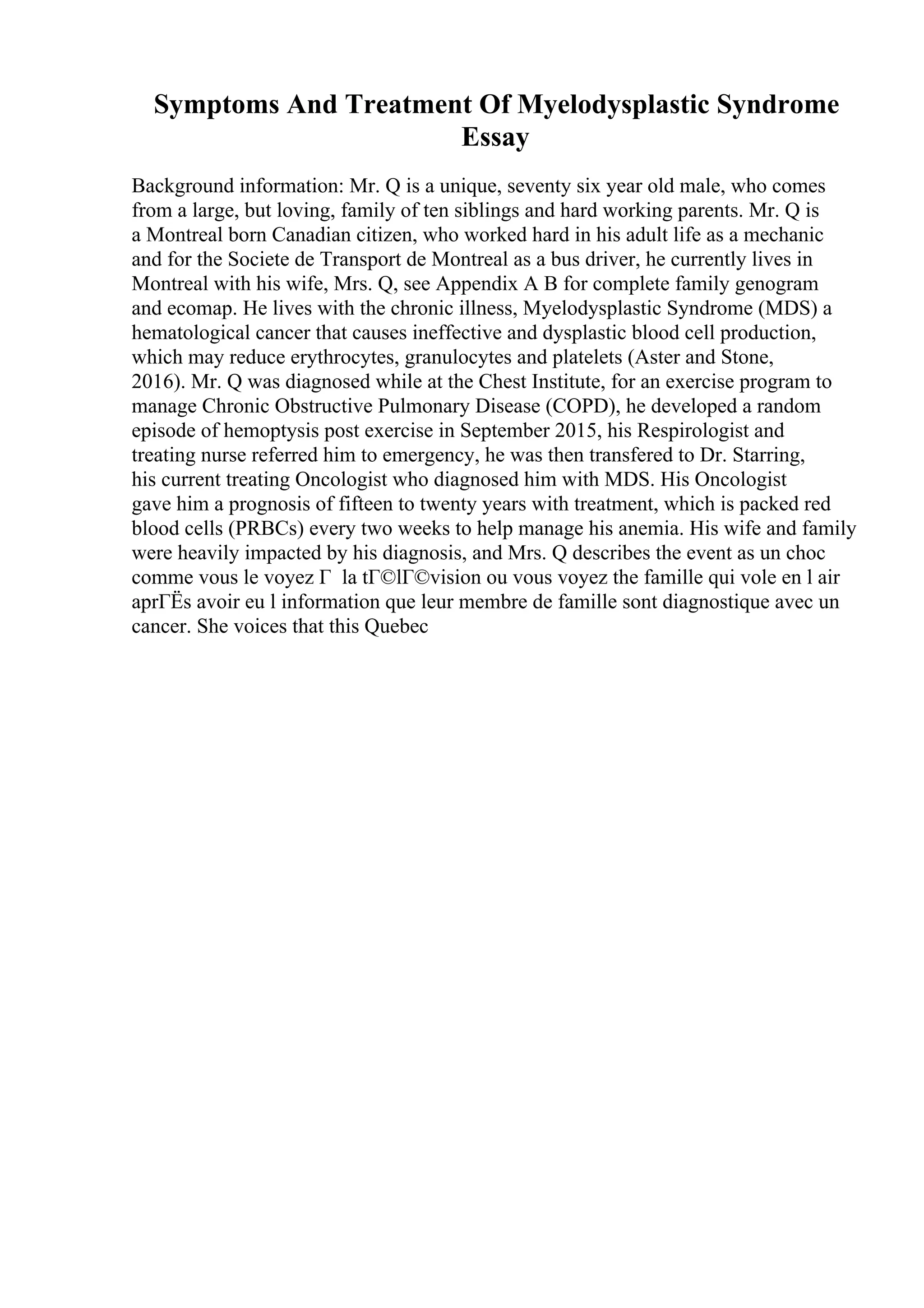 Symptoms And Treatment Of Myelodysplastic Syndrome
Essay
Background information: Mr. Q is a unique, seventy six year old male, who comes
from a large, but loving, family of ten siblings and hard working parents. Mr. Q is
a Montreal born Canadian citizen, who worked hard in his adult life as a mechanic
and for the Societe de Transport de Montreal as a bus driver, he currently lives in
Montreal with his wife, Mrs. Q, see Appendix A B for complete family genogram
and ecomap. He lives with the chronic illness, Myelodysplastic Syndrome (MDS) a
hematological cancer that causes ineffective and dysplastic blood cell production,
which may reduce erythrocytes, granulocytes and platelets (Aster and Stone,
2016). Mr. Q was diagnosed while at the Chest Institute, for an exercise program to
manage Chronic Obstructive Pulmonary Disease (COPD), he developed a random
episode of hemoptysis post exercise in September 2015, his Respirologist and
treating nurse referred him to emergency, he was then transfered to Dr. Starring,
his current treating Oncologist who diagnosed him with MDS. His Oncologist
gave him a prognosis of fifteen to twenty years with treatment, which is packed red
blood cells (PRBCs) every two weeks to help manage his anemia. His wife and family
were heavily impacted by his diagnosis, and Mrs. Q describes the event as un choc
comme vous le voyez Г la tГ©lГ©vision ou vous voyez the famille qui vole en l air
aprГЁs avoir eu l information que leur membre de famille sont diagnostique avec un
cancer. She voices that this Quebec
 