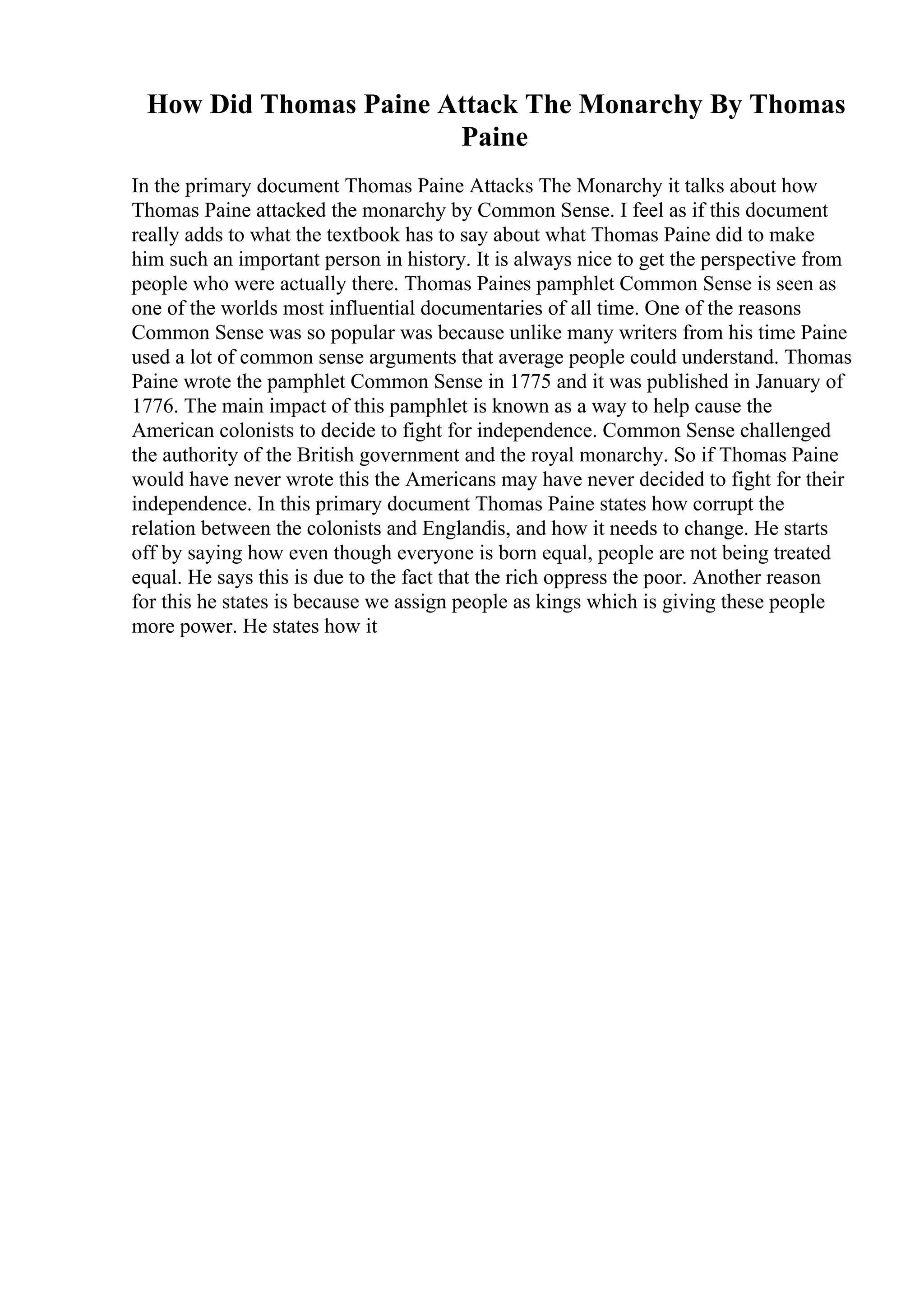 How Did Thomas Paine Attack The Monarchy By Thomas
Paine
In the primary document Thomas Paine Attacks The Monarchy it talks about how
Thomas Paine attacked the monarchy by Common Sense. I feel as if this document
really adds to what the textbook has to say about what Thomas Paine did to make
him such an important person in history. It is always nice to get the perspective from
people who were actually there. Thomas Paines pamphlet Common Sense is seen as
one of the worlds most influential documentaries of all time. One of the reasons
Common Sense was so popular was because unlike many writers from his time Paine
used a lot of common sense arguments that average people could understand. Thomas
Paine wrote the pamphlet Common Sense in 1775 and it was published in January of
1776. The main impact of this pamphlet is known as a way to help cause the
American colonists to decide to fight for independence. Common Sense challenged
the authority of the British government and the royal monarchy. So if Thomas Paine
would have never wrote this the Americans may have never decided to fight for their
independence. In this primary document Thomas Paine states how corrupt the
relation between the colonists and Englandis, and how it needs to change. He starts
off by saying how even though everyone is born equal, people are not being treated
equal. He says this is due to the fact that the rich oppress the poor. Another reason
for this he states is because we assign people as kings which is giving these people
more power. He states how it
 