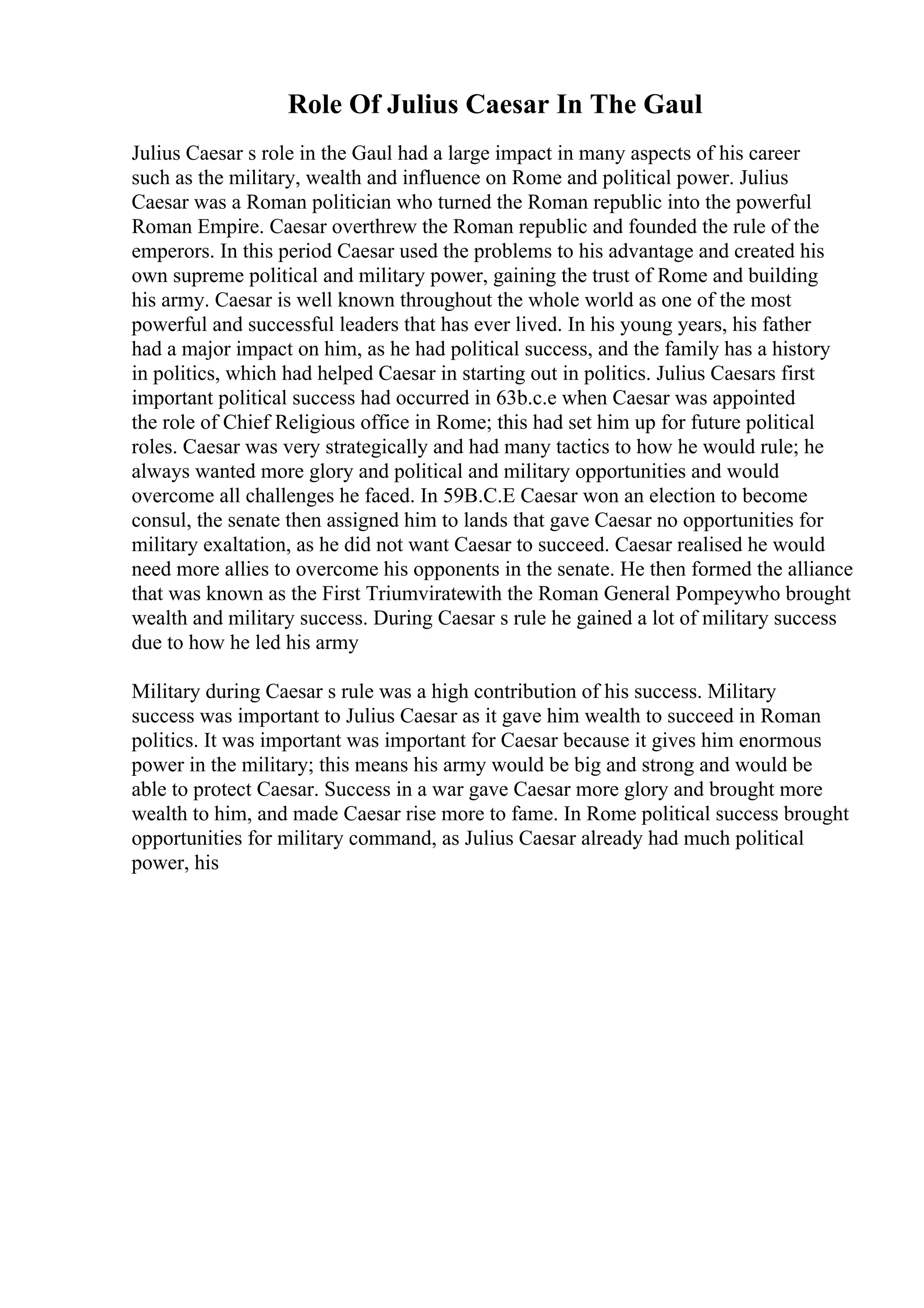 Role Of Julius Caesar In The Gaul
Julius Caesar s role in the Gaul had a large impact in many aspects of his career
such as the military, wealth and influence on Rome and political power. Julius
Caesar was a Roman politician who turned the Roman republic into the powerful
Roman Empire. Caesar overthrew the Roman republic and founded the rule of the
emperors. In this period Caesar used the problems to his advantage and created his
own supreme political and military power, gaining the trust of Rome and building
his army. Caesar is well known throughout the whole world as one of the most
powerful and successful leaders that has ever lived. In his young years, his father
had a major impact on him, as he had political success, and the family has a history
in politics, which had helped Caesar in starting out in politics. Julius Caesars first
important political success had occurred in 63b.c.e when Caesar was appointed
the role of Chief Religious office in Rome; this had set him up for future political
roles. Caesar was very strategically and had many tactics to how he would rule; he
always wanted more glory and political and military opportunities and would
overcome all challenges he faced. In 59B.C.E Caesar won an election to become
consul, the senate then assigned him to lands that gave Caesar no opportunities for
military exaltation, as he did not want Caesar to succeed. Caesar realised he would
need more allies to overcome his opponents in the senate. He then formed the alliance
that was known as the First Triumviratewith the Roman General Pompeywho brought
wealth and military success. During Caesar s rule he gained a lot of military success
due to how he led his army
Military during Caesar s rule was a high contribution of his success. Military
success was important to Julius Caesar as it gave him wealth to succeed in Roman
politics. It was important was important for Caesar because it gives him enormous
power in the military; this means his army would be big and strong and would be
able to protect Caesar. Success in a war gave Caesar more glory and brought more
wealth to him, and made Caesar rise more to fame. In Rome political success brought
opportunities for military command, as Julius Caesar already had much political
power, his
 