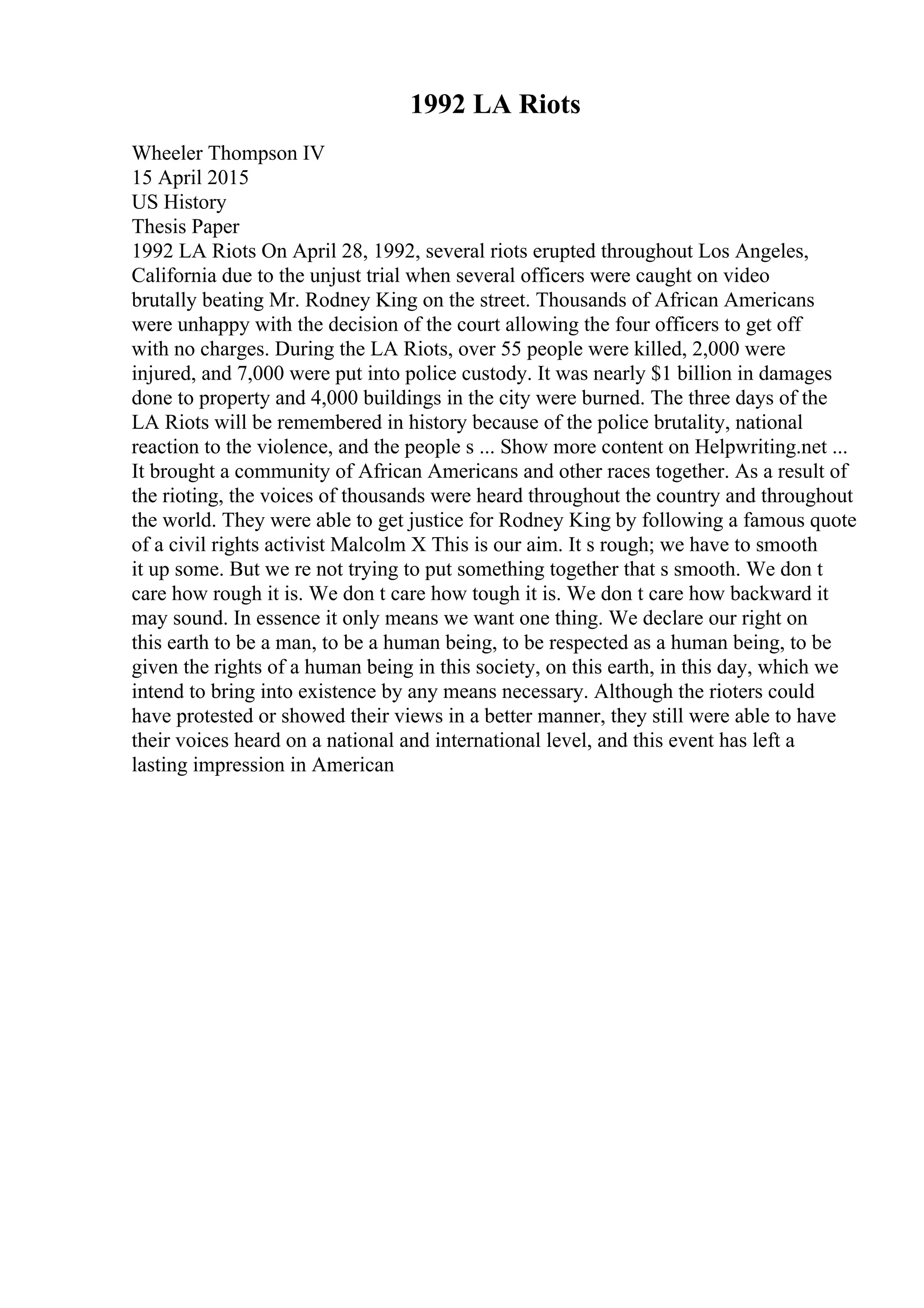 1992 LA Riots
Wheeler Thompson IV
15 April 2015
US History
Thesis Paper
1992 LA Riots On April 28, 1992, several riots erupted throughout Los Angeles,
California due to the unjust trial when several officers were caught on video
brutally beating Mr. Rodney King on the street. Thousands of African Americans
were unhappy with the decision of the court allowing the four officers to get off
with no charges. During the LA Riots, over 55 people were killed, 2,000 were
injured, and 7,000 were put into police custody. It was nearly $1 billion in damages
done to property and 4,000 buildings in the city were burned. The three days of the
LA Riots will be remembered in history because of the police brutality, national
reaction to the violence, and the people s ... Show more content on Helpwriting.net ...
It brought a community of African Americans and other races together. As a result of
the rioting, the voices of thousands were heard throughout the country and throughout
the world. They were able to get justice for Rodney King by following a famous quote
of a civil rights activist Malcolm X This is our aim. It s rough; we have to smooth
it up some. But we re not trying to put something together that s smooth. We don t
care how rough it is. We don t care how tough it is. We don t care how backward it
may sound. In essence it only means we want one thing. We declare our right on
this earth to be a man, to be a human being, to be respected as a human being, to be
given the rights of a human being in this society, on this earth, in this day, which we
intend to bring into existence by any means necessary. Although the rioters could
have protested or showed their views in a better manner, they still were able to have
their voices heard on a national and international level, and this event has left a
lasting impression in American
 