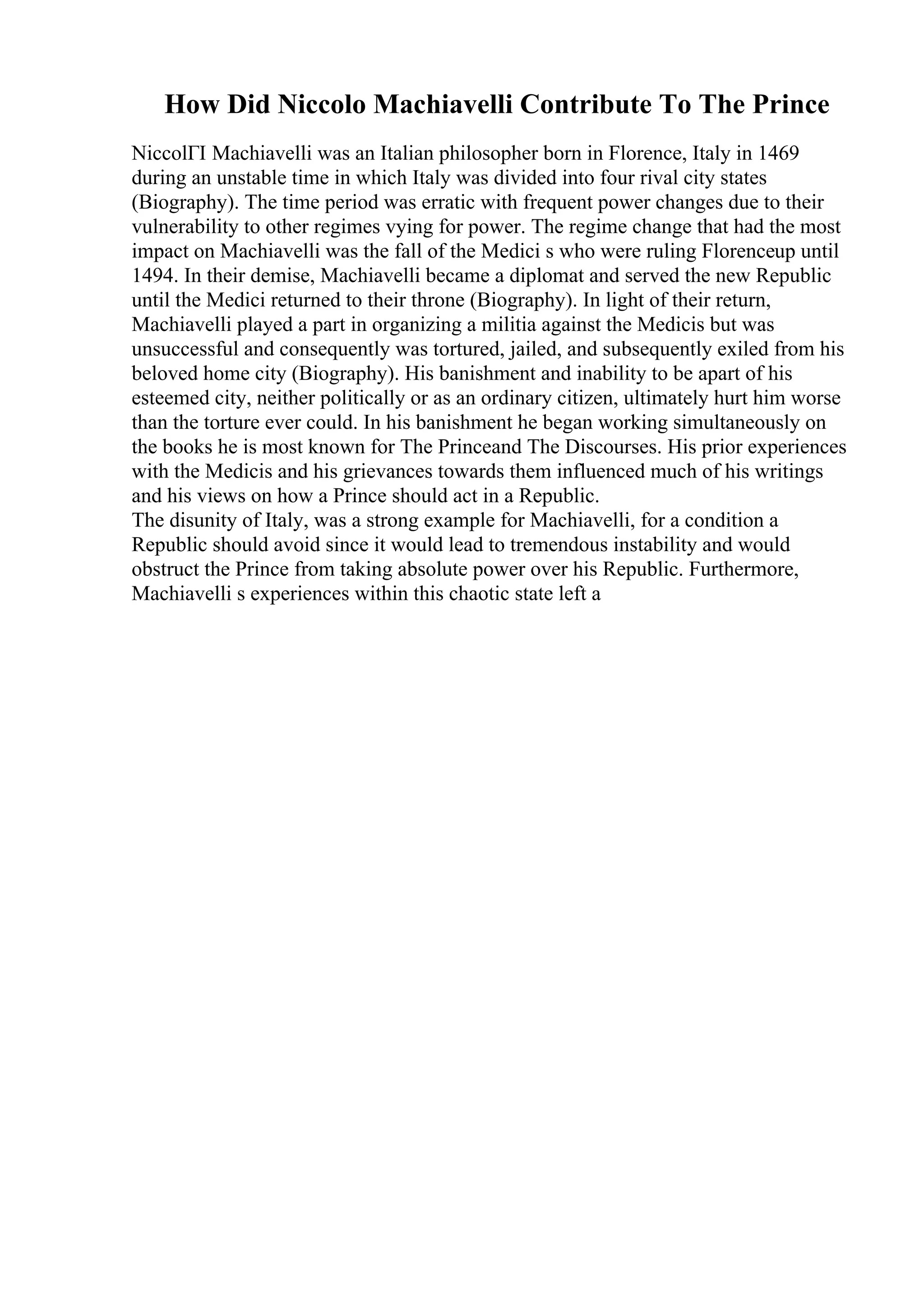 How Did Niccolo Machiavelli Contribute To The Prince
NiccolГІ Machiavelli was an Italian philosopher born in Florence, Italy in 1469
during an unstable time in which Italy was divided into four rival city states
(Biography). The time period was erratic with frequent power changes due to their
vulnerability to other regimes vying for power. The regime change that had the most
impact on Machiavelli was the fall of the Medici s who were ruling Florenceup until
1494. In their demise, Machiavelli became a diplomat and served the new Republic
until the Medici returned to their throne (Biography). In light of their return,
Machiavelli played a part in organizing a militia against the Medicis but was
unsuccessful and consequently was tortured, jailed, and subsequently exiled from his
beloved home city (Biography). His banishment and inability to be apart of his
esteemed city, neither politically or as an ordinary citizen, ultimately hurt him worse
than the torture ever could. In his banishment he began working simultaneously on
the books he is most known for The Princeand The Discourses. His prior experiences
with the Medicis and his grievances towards them influenced much of his writings
and his views on how a Prince should act in a Republic.
The disunity of Italy, was a strong example for Machiavelli, for a condition a
Republic should avoid since it would lead to tremendous instability and would
obstruct the Prince from taking absolute power over his Republic. Furthermore,
Machiavelli s experiences within this chaotic state left a
 