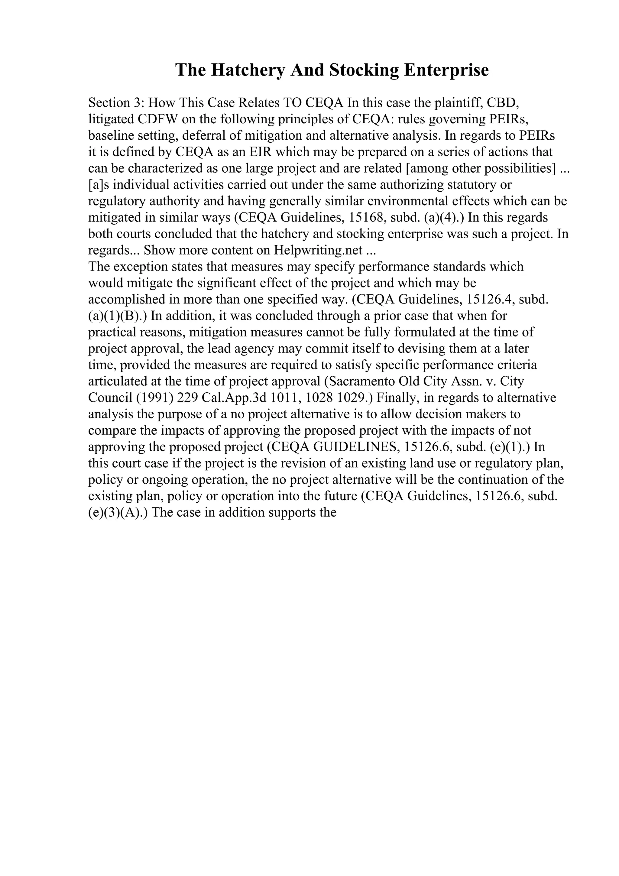 The Hatchery And Stocking Enterprise
Section 3: How This Case Relates TO CEQA In this case the plaintiff, CBD,
litigated CDFW on the following principles of CEQA: rules governing PEIRs,
baseline setting, deferral of mitigation and alternative analysis. In regards to PEIRs
it is defined by CEQA as an EIR which may be prepared on a series of actions that
can be characterized as one large project and are related [among other possibilities] ...
[a]s individual activities carried out under the same authorizing statutory or
regulatory authority and having generally similar environmental effects which can be
mitigated in similar ways (CEQA Guidelines, 15168, subd. (a)(4).) In this regards
both courts concluded that the hatchery and stocking enterprise was such a project. In
regards... Show more content on Helpwriting.net ...
The exception states that measures may specify performance standards which
would mitigate the significant effect of the project and which may be
accomplished in more than one specified way. (CEQA Guidelines, 15126.4, subd.
(a)(1)(B).) In addition, it was concluded through a prior case that when for
practical reasons, mitigation measures cannot be fully formulated at the time of
project approval, the lead agency may commit itself to devising them at a later
time, provided the measures are required to satisfy specific performance criteria
articulated at the time of project approval (Sacramento Old City Assn. v. City
Council (1991) 229 Cal.App.3d 1011, 1028 1029.) Finally, in regards to alternative
analysis the purpose of a no project alternative is to allow decision makers to
compare the impacts of approving the proposed project with the impacts of not
approving the proposed project (CEQA GUIDELINES, 15126.6, subd. (e)(1).) In
this court case if the project is the revision of an existing land use or regulatory plan,
policy or ongoing operation, the no project alternative will be the continuation of the
existing plan, policy or operation into the future (CEQA Guidelines, 15126.6, subd.
(e)(3)(A).) The case in addition supports the
 