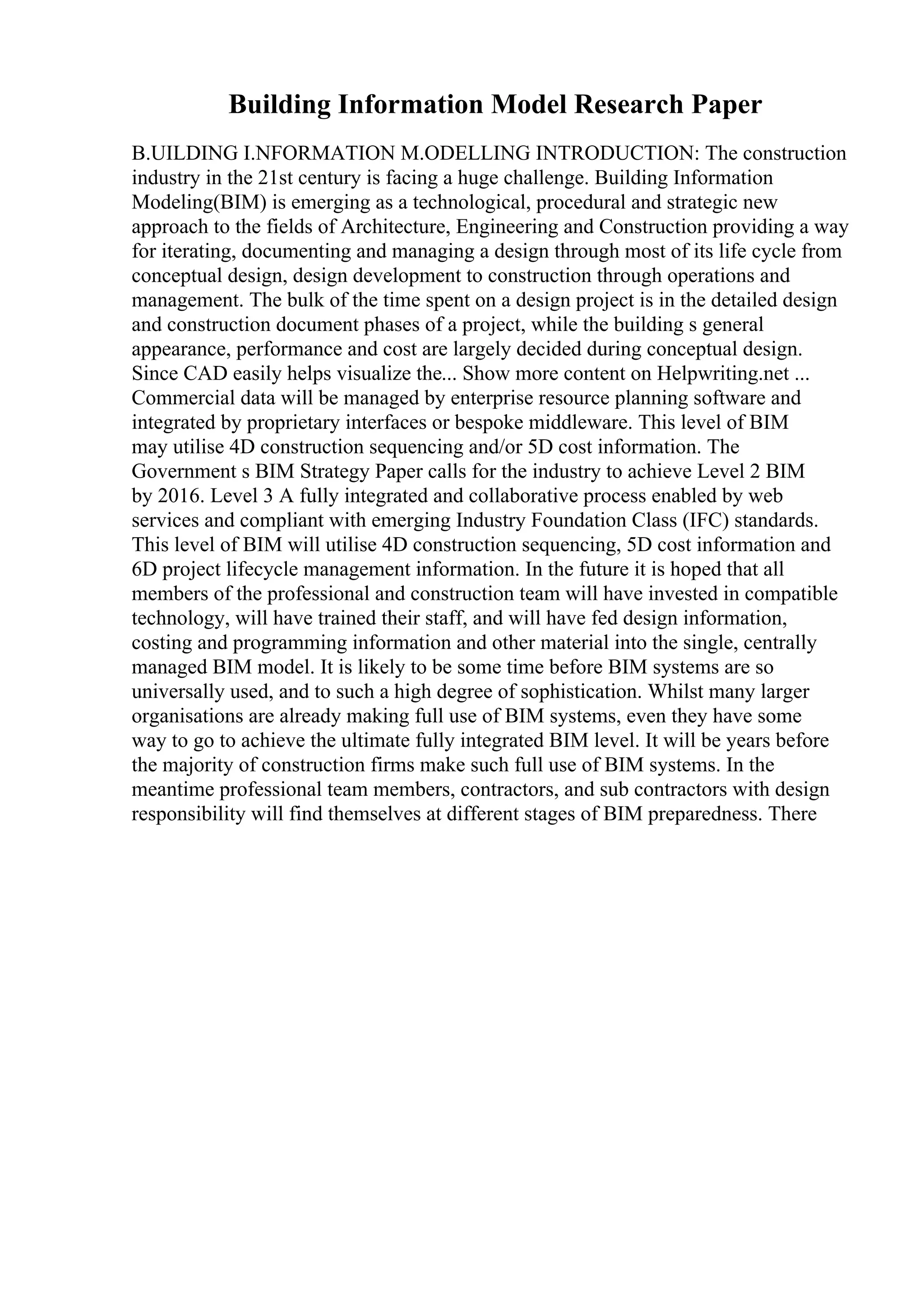 Building Information Model Research Paper
B.UILDING I.NFORMATION M.ODELLING INTRODUCTION: The construction
industry in the 21st century is facing a huge challenge. Building Information
Modeling(BIM) is emerging as a technological, procedural and strategic new
approach to the fields of Architecture, Engineering and Construction providing a way
for iterating, documenting and managing a design through most of its life cycle from
conceptual design, design development to construction through operations and
management. The bulk of the time spent on a design project is in the detailed design
and construction document phases of a project, while the building s general
appearance, performance and cost are largely decided during conceptual design.
Since CAD easily helps visualize the... Show more content on Helpwriting.net ...
Commercial data will be managed by enterprise resource planning software and
integrated by proprietary interfaces or bespoke middleware. This level of BIM
may utilise 4D construction sequencing and/or 5D cost information. The
Government s BIM Strategy Paper calls for the industry to achieve Level 2 BIM
by 2016. Level 3 A fully integrated and collaborative process enabled by web
services and compliant with emerging Industry Foundation Class (IFC) standards.
This level of BIM will utilise 4D construction sequencing, 5D cost information and
6D project lifecycle management information. In the future it is hoped that all
members of the professional and construction team will have invested in compatible
technology, will have trained their staff, and will have fed design information,
costing and programming information and other material into the single, centrally
managed BIM model. It is likely to be some time before BIM systems are so
universally used, and to such a high degree of sophistication. Whilst many larger
organisations are already making full use of BIM systems, even they have some
way to go to achieve the ultimate fully integrated BIM level. It will be years before
the majority of construction firms make such full use of BIM systems. In the
meantime professional team members, contractors, and sub contractors with design
responsibility will find themselves at different stages of BIM preparedness. There
 