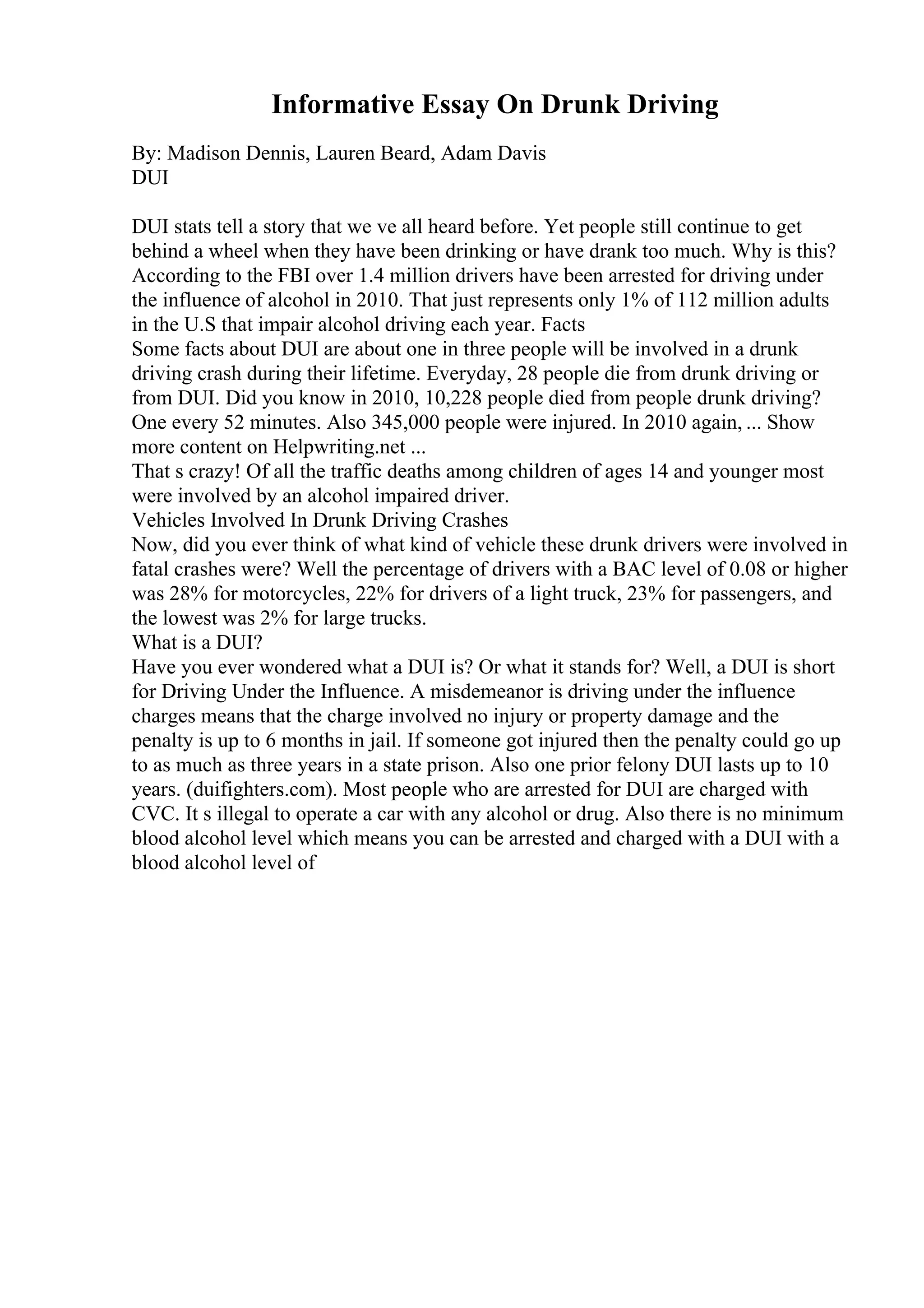 Informative Essay On Drunk Driving
By: Madison Dennis, Lauren Beard, Adam Davis
DUI
DUI stats tell a story that we ve all heard before. Yet people still continue to get
behind a wheel when they have been drinking or have drank too much. Why is this?
According to the FBI over 1.4 million drivers have been arrested for driving under
the influence of alcohol in 2010. That just represents only 1% of 112 million adults
in the U.S that impair alcohol driving each year. Facts
Some facts about DUI are about one in three people will be involved in a drunk
driving crash during their lifetime. Everyday, 28 people die from drunk driving or
from DUI. Did you know in 2010, 10,228 people died from people drunk driving?
One every 52 minutes. Also 345,000 people were injured. In 2010 again, ... Show
more content on Helpwriting.net ...
That s crazy! Of all the traffic deaths among children of ages 14 and younger most
were involved by an alcohol impaired driver.
Vehicles Involved In Drunk Driving Crashes
Now, did you ever think of what kind of vehicle these drunk drivers were involved in
fatal crashes were? Well the percentage of drivers with a BAC level of 0.08 or higher
was 28% for motorcycles, 22% for drivers of a light truck, 23% for passengers, and
the lowest was 2% for large trucks.
What is a DUI?
Have you ever wondered what a DUI is? Or what it stands for? Well, a DUI is short
for Driving Under the Influence. A misdemeanor is driving under the influence
charges means that the charge involved no injury or property damage and the
penalty is up to 6 months in jail. If someone got injured then the penalty could go up
to as much as three years in a state prison. Also one prior felony DUI lasts up to 10
years. (duifighters.com). Most people who are arrested for DUI are charged with
CVC. It s illegal to operate a car with any alcohol or drug. Also there is no minimum
blood alcohol level which means you can be arrested and charged with a DUI with a
blood alcohol level of
 