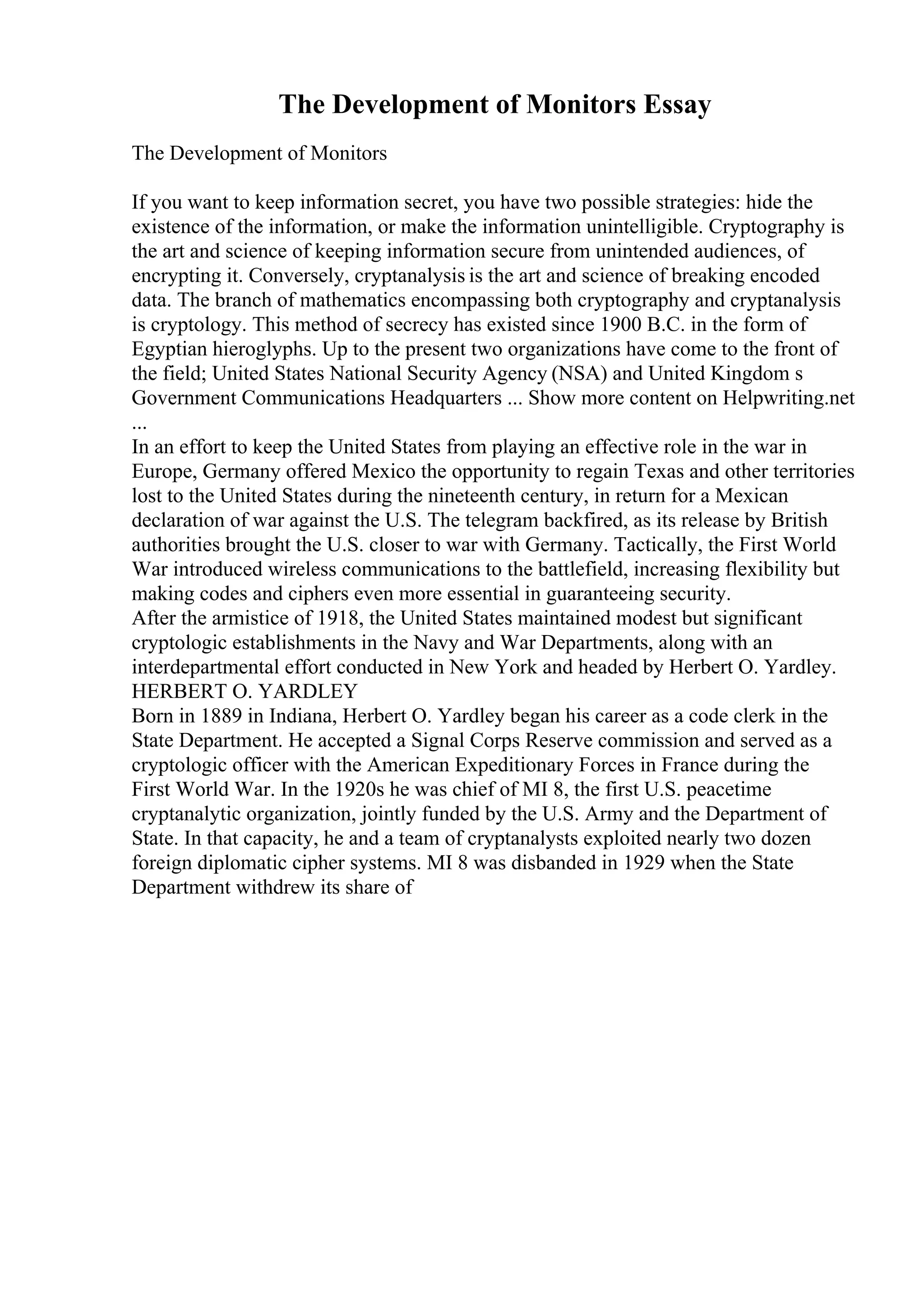 The Development of Monitors Essay
The Development of Monitors
If you want to keep information secret, you have two possible strategies: hide the
existence of the information, or make the information unintelligible. Cryptography is
the art and science of keeping information secure from unintended audiences, of
encrypting it. Conversely, cryptanalysis is the art and science of breaking encoded
data. The branch of mathematics encompassing both cryptography and cryptanalysis
is cryptology. This method of secrecy has existed since 1900 B.C. in the form of
Egyptian hieroglyphs. Up to the present two organizations have come to the front of
the field; United States National Security Agency (NSA) and United Kingdom s
Government Communications Headquarters ... Show more content on Helpwriting.net
...
In an effort to keep the United States from playing an effective role in the war in
Europe, Germany offered Mexico the opportunity to regain Texas and other territories
lost to the United States during the nineteenth century, in return for a Mexican
declaration of war against the U.S. The telegram backfired, as its release by British
authorities brought the U.S. closer to war with Germany. Tactically, the First World
War introduced wireless communications to the battlefield, increasing flexibility but
making codes and ciphers even more essential in guaranteeing security.
After the armistice of 1918, the United States maintained modest but significant
cryptologic establishments in the Navy and War Departments, along with an
interdepartmental effort conducted in New York and headed by Herbert O. Yardley.
HERBERT O. YARDLEY
Born in 1889 in Indiana, Herbert O. Yardley began his career as a code clerk in the
State Department. He accepted a Signal Corps Reserve commission and served as a
cryptologic officer with the American Expeditionary Forces in France during the
First World War. In the 1920s he was chief of MI 8, the first U.S. peacetime
cryptanalytic organization, jointly funded by the U.S. Army and the Department of
State. In that capacity, he and a team of cryptanalysts exploited nearly two dozen
foreign diplomatic cipher systems. MI 8 was disbanded in 1929 when the State
Department withdrew its share of
 