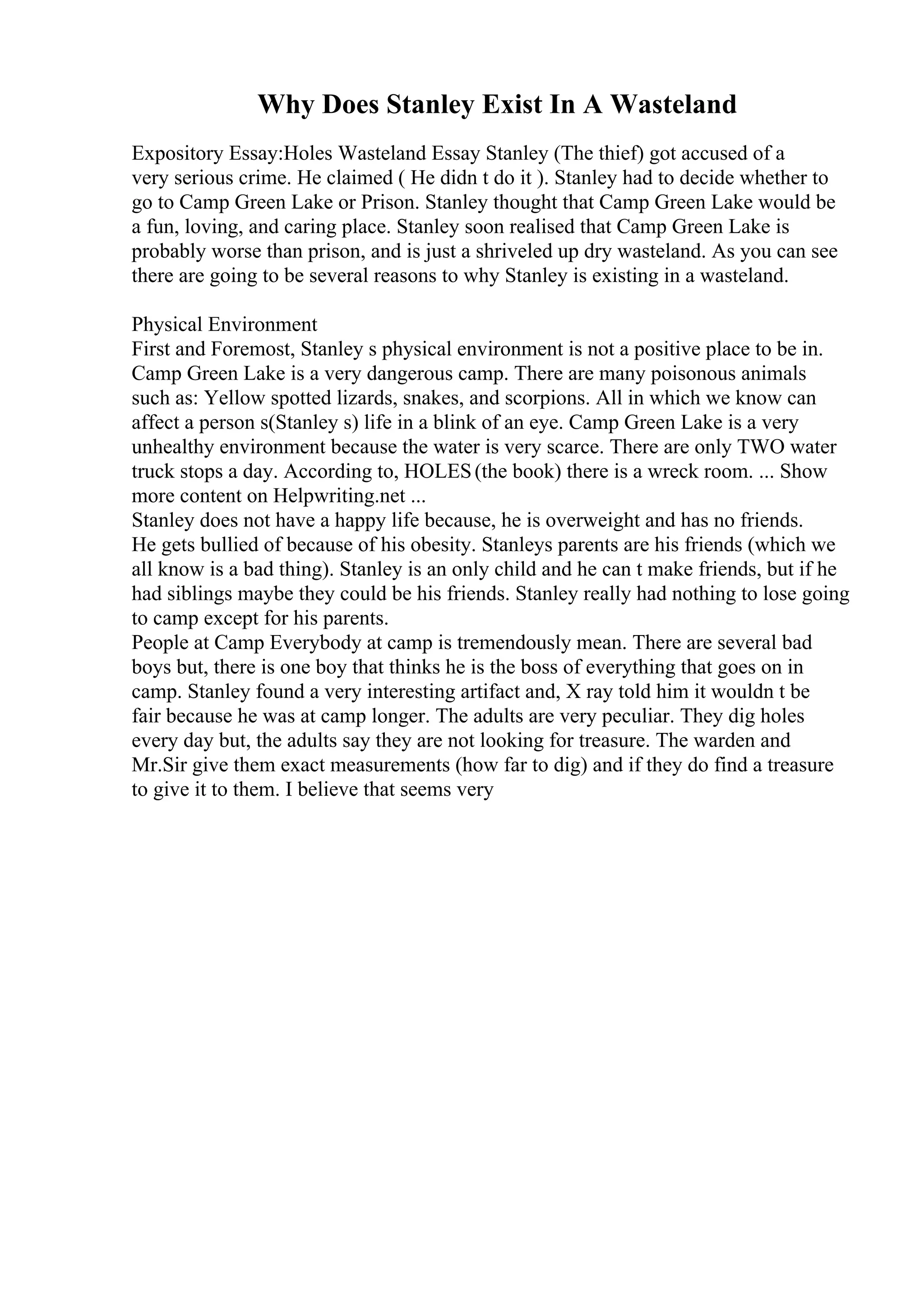 Why Does Stanley Exist In A Wasteland
Expository Essay:Holes Wasteland Essay Stanley (The thief) got accused of a
very serious crime. He claimed ( He didn t do it ). Stanley had to decide whether to
go to Camp Green Lake or Prison. Stanley thought that Camp Green Lake would be
a fun, loving, and caring place. Stanley soon realised that Camp Green Lake is
probably worse than prison, and is just a shriveled up dry wasteland. As you can see
there are going to be several reasons to why Stanley is existing in a wasteland.
Physical Environment
First and Foremost, Stanley s physical environment is not a positive place to be in.
Camp Green Lake is a very dangerous camp. There are many poisonous animals
such as: Yellow spotted lizards, snakes, and scorpions. All in which we know can
affect a person s(Stanley s) life in a blink of an eye. Camp Green Lake is a very
unhealthy environment because the water is very scarce. There are only TWO water
truck stops a day. According to, HOLES(the book) there is a wreck room. ... Show
more content on Helpwriting.net ...
Stanley does not have a happy life because, he is overweight and has no friends.
He gets bullied of because of his obesity. Stanleys parents are his friends (which we
all know is a bad thing). Stanley is an only child and he can t make friends, but if he
had siblings maybe they could be his friends. Stanley really had nothing to lose going
to camp except for his parents.
People at Camp Everybody at camp is tremendously mean. There are several bad
boys but, there is one boy that thinks he is the boss of everything that goes on in
camp. Stanley found a very interesting artifact and, X ray told him it wouldn t be
fair because he was at camp longer. The adults are very peculiar. They dig holes
every day but, the adults say they are not looking for treasure. The warden and
Mr.Sir give them exact measurements (how far to dig) and if they do find a treasure
to give it to them. I believe that seems very
 