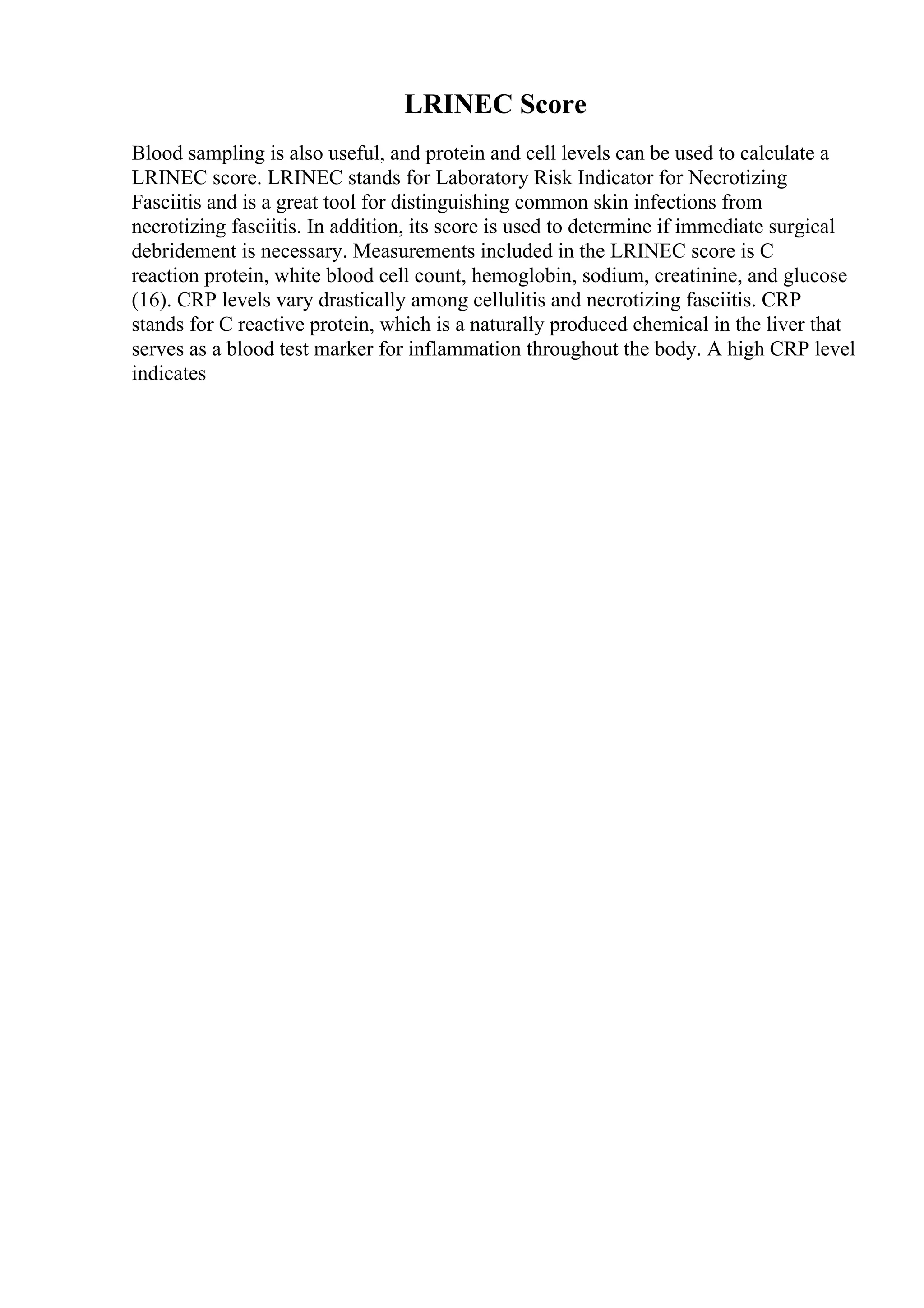 LRINEC Score
Blood sampling is also useful, and protein and cell levels can be used to calculate a
LRINEC score. LRINEC stands for Laboratory Risk Indicator for Necrotizing
Fasciitis and is a great tool for distinguishing common skin infections from
necrotizing fasciitis. In addition, its score is used to determine if immediate surgical
debridement is necessary. Measurements included in the LRINEC score is C
reaction protein, white blood cell count, hemoglobin, sodium, creatinine, and glucose
(16). CRP levels vary drastically among cellulitis and necrotizing fasciitis. CRP
stands for C reactive protein, which is a naturally produced chemical in the liver that
serves as a blood test marker for inflammation throughout the body. A high CRP level
indicates
 
