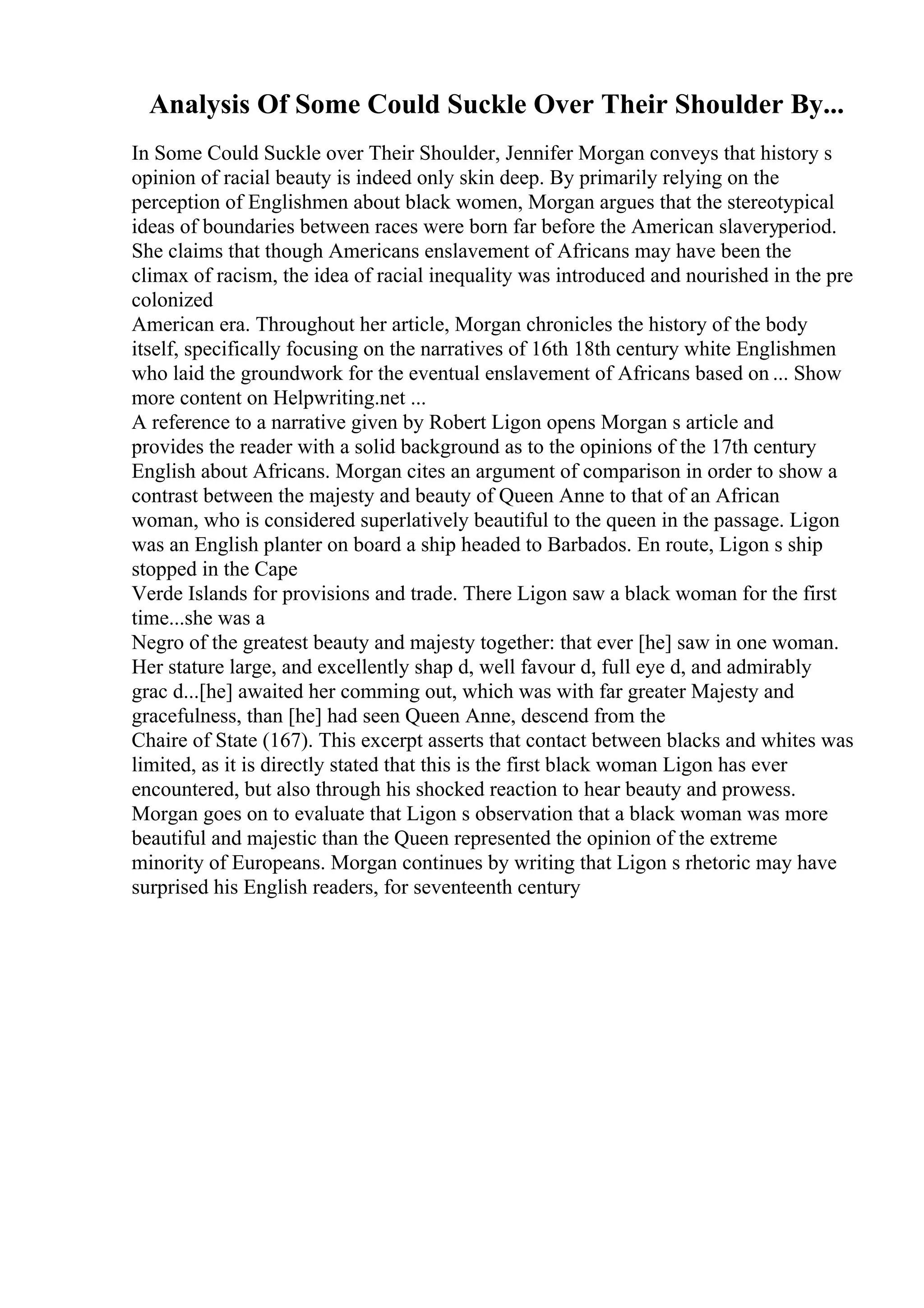 Analysis Of Some Could Suckle Over Their Shoulder By...
In Some Could Suckle over Their Shoulder, Jennifer Morgan conveys that history s
opinion of racial beauty is indeed only skin deep. By primarily relying on the
perception of Englishmen about black women, Morgan argues that the stereotypical
ideas of boundaries between races were born far before the American slaveryperiod.
She claims that though Americans enslavement of Africans may have been the
climax of racism, the idea of racial inequality was introduced and nourished in the pre
colonized
American era. Throughout her article, Morgan chronicles the history of the body
itself, specifically focusing on the narratives of 16th 18th century white Englishmen
who laid the groundwork for the eventual enslavement of Africans based on ... Show
more content on Helpwriting.net ...
A reference to a narrative given by Robert Ligon opens Morgan s article and
provides the reader with a solid background as to the opinions of the 17th century
English about Africans. Morgan cites an argument of comparison in order to show a
contrast between the majesty and beauty of Queen Anne to that of an African
woman, who is considered superlatively beautiful to the queen in the passage. Ligon
was an English planter on board a ship headed to Barbados. En route, Ligon s ship
stopped in the Cape
Verde Islands for provisions and trade. There Ligon saw a black woman for the first
time...she was a
Negro of the greatest beauty and majesty together: that ever [he] saw in one woman.
Her stature large, and excellently shap d, well favour d, full eye d, and admirably
grac d...[he] awaited her comming out, which was with far greater Majesty and
gracefulness, than [he] had seen Queen Anne, descend from the
Chaire of State (167). This excerpt asserts that contact between blacks and whites was
limited, as it is directly stated that this is the first black woman Ligon has ever
encountered, but also through his shocked reaction to hear beauty and prowess.
Morgan goes on to evaluate that Ligon s observation that a black woman was more
beautiful and majestic than the Queen represented the opinion of the extreme
minority of Europeans. Morgan continues by writing that Ligon s rhetoric may have
surprised his English readers, for seventeenth century
 