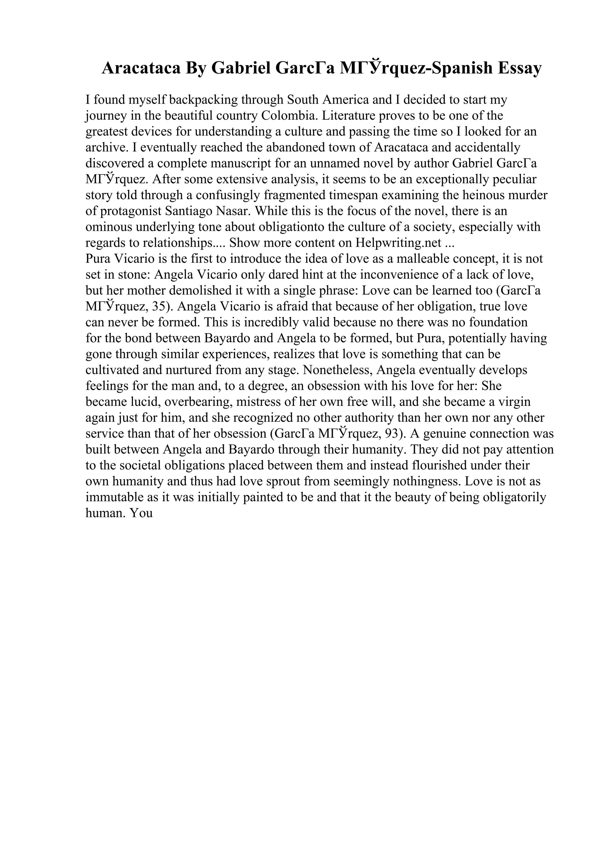 Aracataca By Gabriel GarcГa MГЎrquez-Spanish Essay
I found myself backpacking through South America and I decided to start my
journey in the beautiful country Colombia. Literature proves to be one of the
greatest devices for understanding a culture and passing the time so I looked for an
archive. I eventually reached the abandoned town of Aracataca and accidentally
discovered a complete manuscript for an unnamed novel by author Gabriel GarcГa
MГЎrquez. After some extensive analysis, it seems to be an exceptionally peculiar
story told through a confusingly fragmented timespan examining the heinous murder
of protagonist Santiago Nasar. While this is the focus of the novel, there is an
ominous underlying tone about obligationto the culture of a society, especially with
regards to relationships.... Show more content on Helpwriting.net ...
Pura Vicario is the first to introduce the idea of love as a malleable concept, it is not
set in stone: Angela Vicario only dared hint at the inconvenience of a lack of love,
but her mother demolished it with a single phrase: Love can be learned too (GarcГa
MГЎrquez, 35). Angela Vicario is afraid that because of her obligation, true love
can never be formed. This is incredibly valid because no there was no foundation
for the bond between Bayardo and Angela to be formed, but Pura, potentially having
gone through similar experiences, realizes that love is something that can be
cultivated and nurtured from any stage. Nonetheless, Angela eventually develops
feelings for the man and, to a degree, an obsession with his love for her: She
became lucid, overbearing, mistress of her own free will, and she became a virgin
again just for him, and she recognized no other authority than her own nor any other
service than that of her obsession (GarcГa MГЎrquez, 93). A genuine connection was
built between Angela and Bayardo through their humanity. They did not pay attention
to the societal obligations placed between them and instead flourished under their
own humanity and thus had love sprout from seemingly nothingness. Love is not as
immutable as it was initially painted to be and that it the beauty of being obligatorily
human. You
 