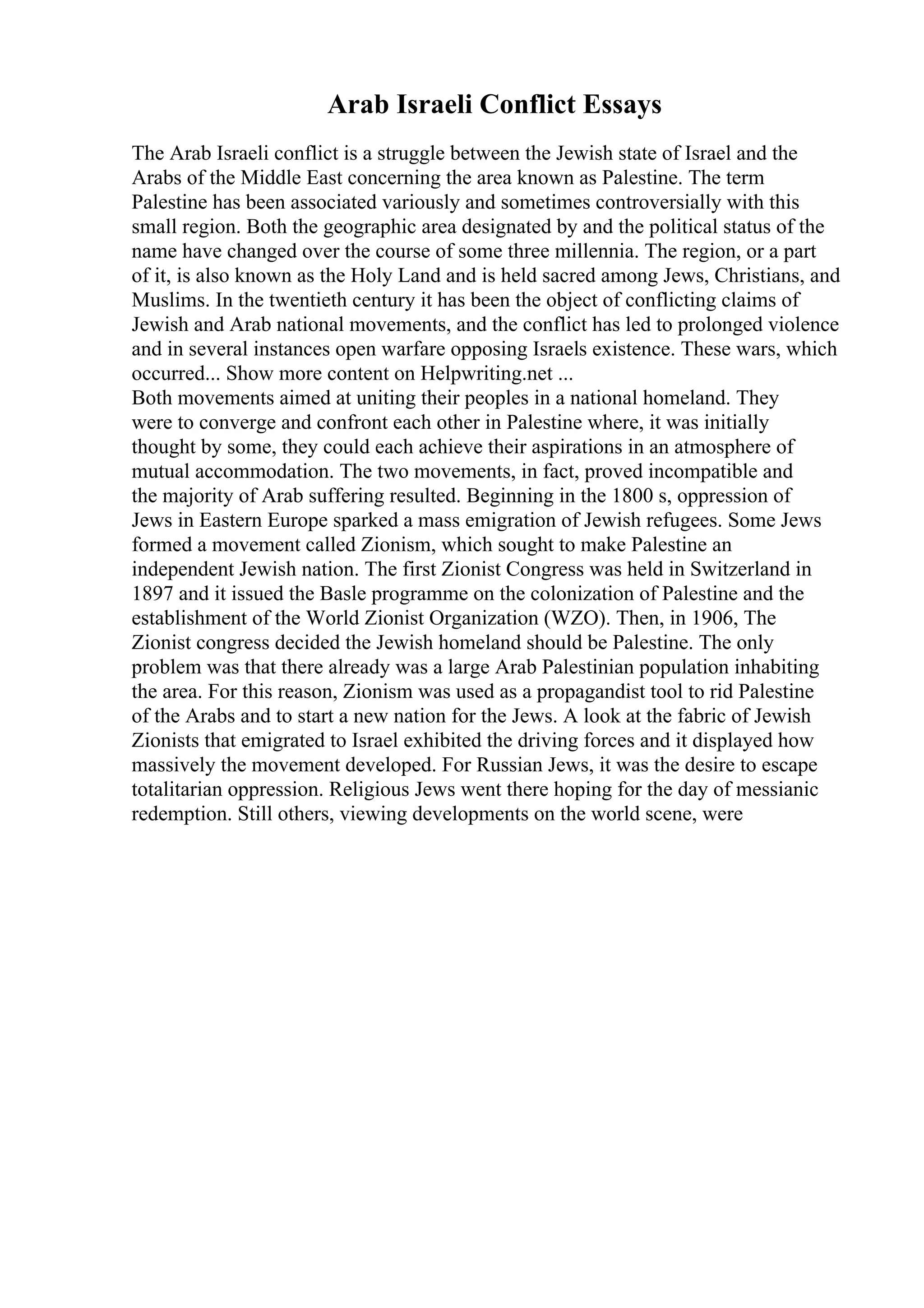 Arab Israeli Conflict Essays
The Arab Israeli conflict is a struggle between the Jewish state of Israel and the
Arabs of the Middle East concerning the area known as Palestine. The term
Palestine has been associated variously and sometimes controversially with this
small region. Both the geographic area designated by and the political status of the
name have changed over the course of some three millennia. The region, or a part
of it, is also known as the Holy Land and is held sacred among Jews, Christians, and
Muslims. In the twentieth century it has been the object of conflicting claims of
Jewish and Arab national movements, and the conflict has led to prolonged violence
and in several instances open warfare opposing Israels existence. These wars, which
occurred... Show more content on Helpwriting.net ...
Both movements aimed at uniting their peoples in a national homeland. They
were to converge and confront each other in Palestine where, it was initially
thought by some, they could each achieve their aspirations in an atmosphere of
mutual accommodation. The two movements, in fact, proved incompatible and
the majority of Arab suffering resulted. Beginning in the 1800 s, oppression of
Jews in Eastern Europe sparked a mass emigration of Jewish refugees. Some Jews
formed a movement called Zionism, which sought to make Palestine an
independent Jewish nation. The first Zionist Congress was held in Switzerland in
1897 and it issued the Basle programme on the colonization of Palestine and the
establishment of the World Zionist Organization (WZO). Then, in 1906, The
Zionist congress decided the Jewish homeland should be Palestine. The only
problem was that there already was a large Arab Palestinian population inhabiting
the area. For this reason, Zionism was used as a propagandist tool to rid Palestine
of the Arabs and to start a new nation for the Jews. A look at the fabric of Jewish
Zionists that emigrated to Israel exhibited the driving forces and it displayed how
massively the movement developed. For Russian Jews, it was the desire to escape
totalitarian oppression. Religious Jews went there hoping for the day of messianic
redemption. Still others, viewing developments on the world scene, were
 