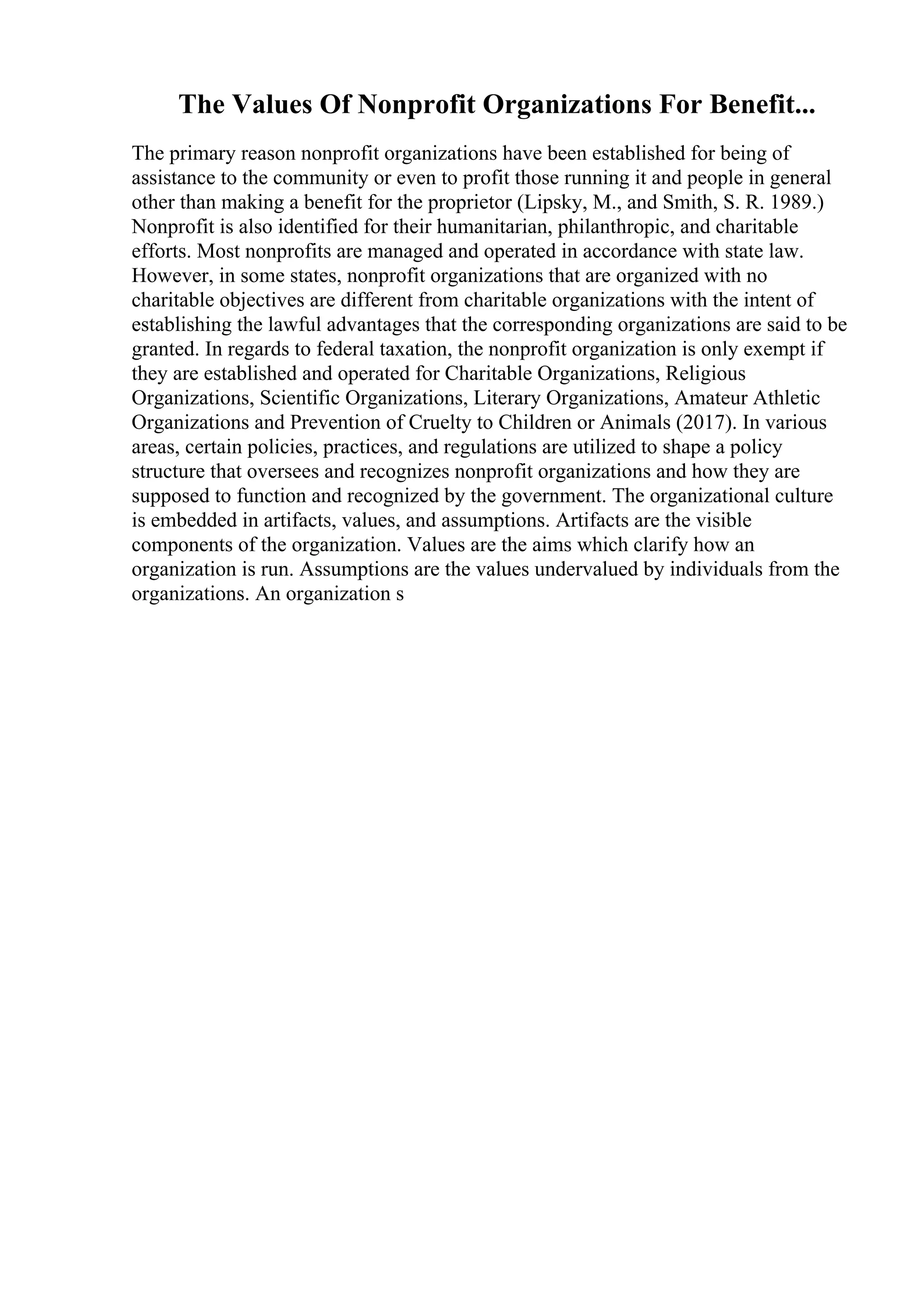 The Values Of Nonprofit Organizations For Benefit...
The primary reason nonprofit organizations have been established for being of
assistance to the community or even to profit those running it and people in general
other than making a benefit for the proprietor (Lipsky, M., and Smith, S. R. 1989.)
Nonprofit is also identified for their humanitarian, philanthropic, and charitable
efforts. Most nonprofits are managed and operated in accordance with state law.
However, in some states, nonprofit organizations that are organized with no
charitable objectives are different from charitable organizations with the intent of
establishing the lawful advantages that the corresponding organizations are said to be
granted. In regards to federal taxation, the nonprofit organization is only exempt if
they are established and operated for Charitable Organizations, Religious
Organizations, Scientific Organizations, Literary Organizations, Amateur Athletic
Organizations and Prevention of Cruelty to Children or Animals (2017). In various
areas, certain policies, practices, and regulations are utilized to shape a policy
structure that oversees and recognizes nonprofit organizations and how they are
supposed to function and recognized by the government. The organizational culture
is embedded in artifacts, values, and assumptions. Artifacts are the visible
components of the organization. Values are the aims which clarify how an
organization is run. Assumptions are the values undervalued by individuals from the
organizations. An organization s
 