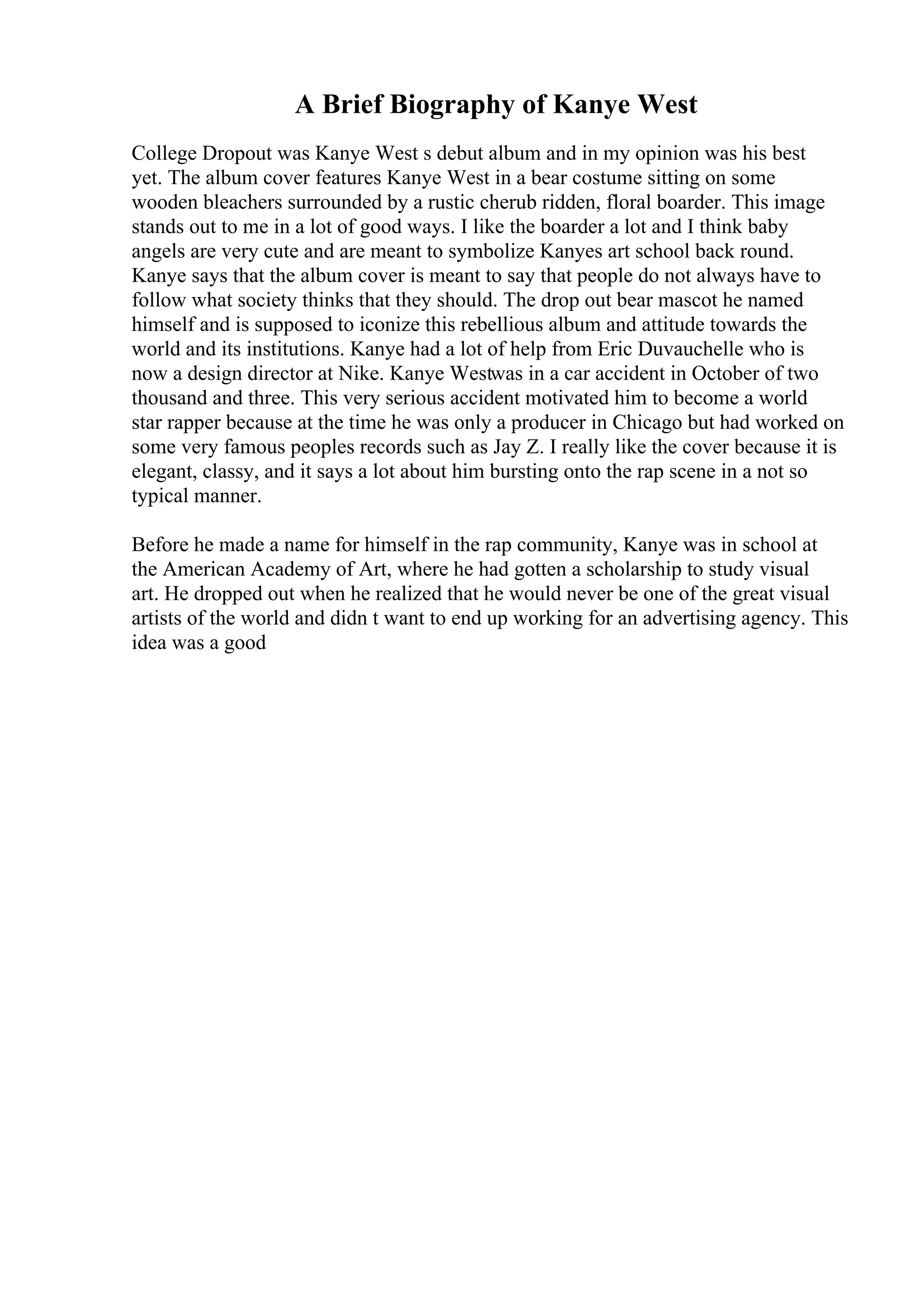 A Brief Biography of Kanye West
College Dropout was Kanye West s debut album and in my opinion was his best
yet. The album cover features Kanye West in a bear costume sitting on some
wooden bleachers surrounded by a rustic cherub ridden, floral boarder. This image
stands out to me in a lot of good ways. I like the boarder a lot and I think baby
angels are very cute and are meant to symbolize Kanyes art school back round.
Kanye says that the album cover is meant to say that people do not always have to
follow what society thinks that they should. The drop out bear mascot he named
himself and is supposed to iconize this rebellious album and attitude towards the
world and its institutions. Kanye had a lot of help from Eric Duvauchelle who is
now a design director at Nike. Kanye Westwas in a car accident in October of two
thousand and three. This very serious accident motivated him to become a world
star rapper because at the time he was only a producer in Chicago but had worked on
some very famous peoples records such as Jay Z. I really like the cover because it is
elegant, classy, and it says a lot about him bursting onto the rap scene in a not so
typical manner.
Before he made a name for himself in the rap community, Kanye was in school at
the American Academy of Art, where he had gotten a scholarship to study visual
art. He dropped out when he realized that he would never be one of the great visual
artists of the world and didn t want to end up working for an advertising agency. This
idea was a good
 