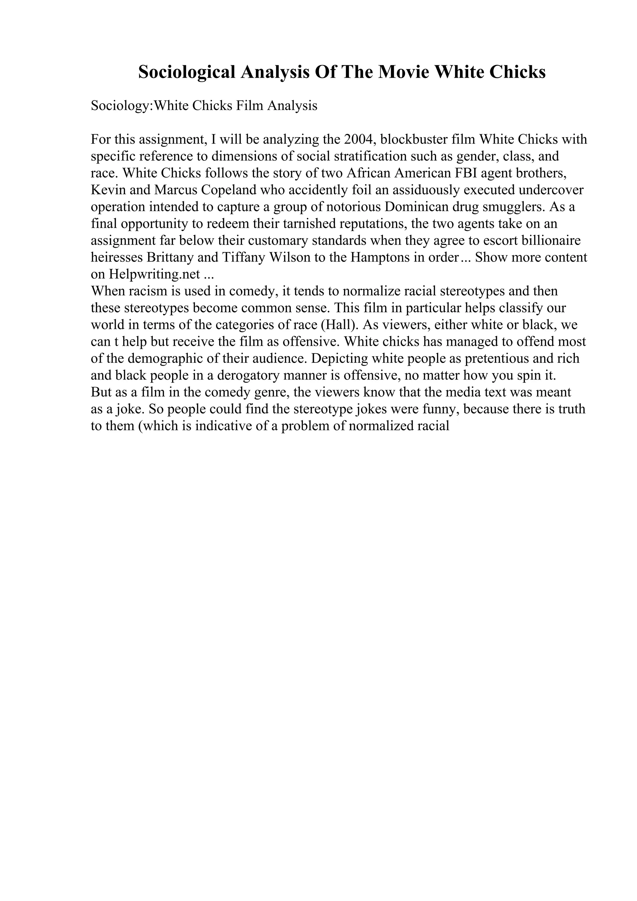 Sociological Analysis Of The Movie White Chicks
Sociology:White Chicks Film Analysis
For this assignment, I will be analyzing the 2004, blockbuster film White Chicks with
specific reference to dimensions of social stratification such as gender, class, and
race. White Chicks follows the story of two African American FBI agent brothers,
Kevin and Marcus Copeland who accidently foil an assiduously executed undercover
operation intended to capture a group of notorious Dominican drug smugglers. As a
final opportunity to redeem their tarnished reputations, the two agents take on an
assignment far below their customary standards when they agree to escort billionaire
heiresses Brittany and Tiffany Wilson to the Hamptons in order... Show more content
on Helpwriting.net ...
When racism is used in comedy, it tends to normalize racial stereotypes and then
these stereotypes become common sense. This film in particular helps classify our
world in terms of the categories of race (Hall). As viewers, either white or black, we
can t help but receive the film as offensive. White chicks has managed to offend most
of the demographic of their audience. Depicting white people as pretentious and rich
and black people in a derogatory manner is offensive, no matter how you spin it.
But as a film in the comedy genre, the viewers know that the media text was meant
as a joke. So people could find the stereotype jokes were funny, because there is truth
to them (which is indicative of a problem of normalized racial
 